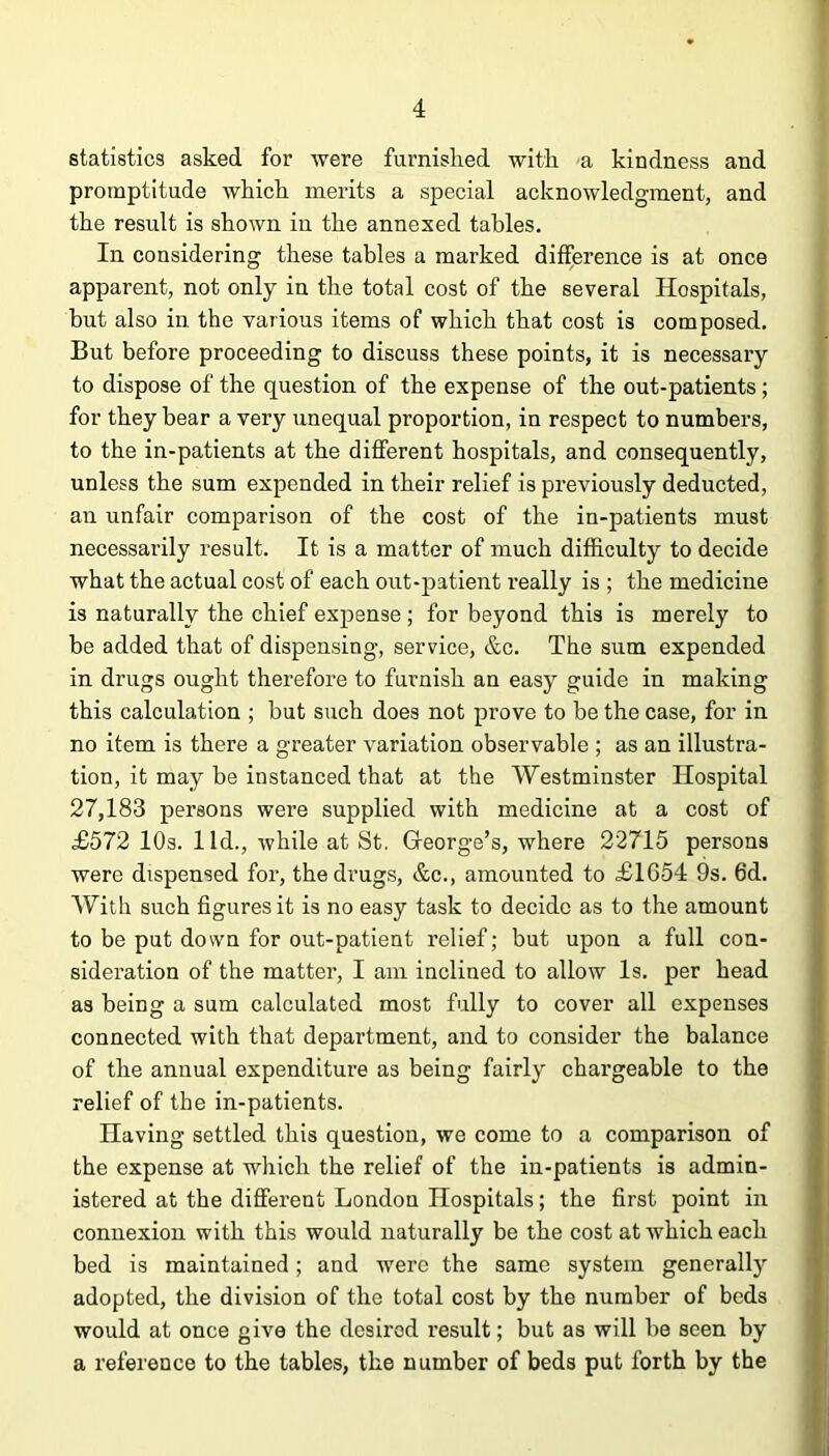 statistics asked for were furnished with a kindness and promptitude which merits a special acknowledgment, and the result is shown in the annexed tables. In considering these tables a marked difference is at once apparent, not only in the total cost of the several Hospitals, but also in the various items of which that cost is composed. But before proceeding to discuss these points, it is necessary to dispose of the question of the expense of the out-patients; for they bear a very unequal proportion, in respect to numbers, to the in-patients at the different hospitals, and consequently, unless the sum expended in their relief is previously deducted, an unfair comparison of the cost of the in-patients must necessarily result. It is a matter of much difficulty to decide what the actual cost of each out-patient really is ; the medicine is naturally the chief expense; for beyond this is merely to be added that of dispensing, service, &c. The sum expended in drugs ought therefore to furnish an easy guide in making this calculation ; but such does not prove to be the case, for in no item is there a greater variation observable ; as an illustra- tion, it may be instanced that at the Westminster Hospital 27,183 persons were supplied with medicine at a cost of £572 10s. lid., while at St. Gfeorge’s, where 22715 persons were dispensed for, the drugs, &c., amounted to £1654 9s. 6d. With such figures it is no easy task to decide as to the amount to be put down for out-patient relief; but upon a full con- sideration of the matter, I am inclined to allow Is. per head as being a sum calculated most fully to cover all expenses connected with that department, and to consider the balance of the annual expenditure as being fairly chargeable to the relief of the in-patients. Having settled this question, we come to a comparison of the expense at which the relief of the in-patients is admin- istered at the different London Hospitals; the first point in connexion with this would naturally be the cost at which each bed is maintained; and were the same system generally adopted, the division of the total cost by the number of beds would at once give the desired result; but as will be seen by a reference to the tables, the number of beds put forth by the
