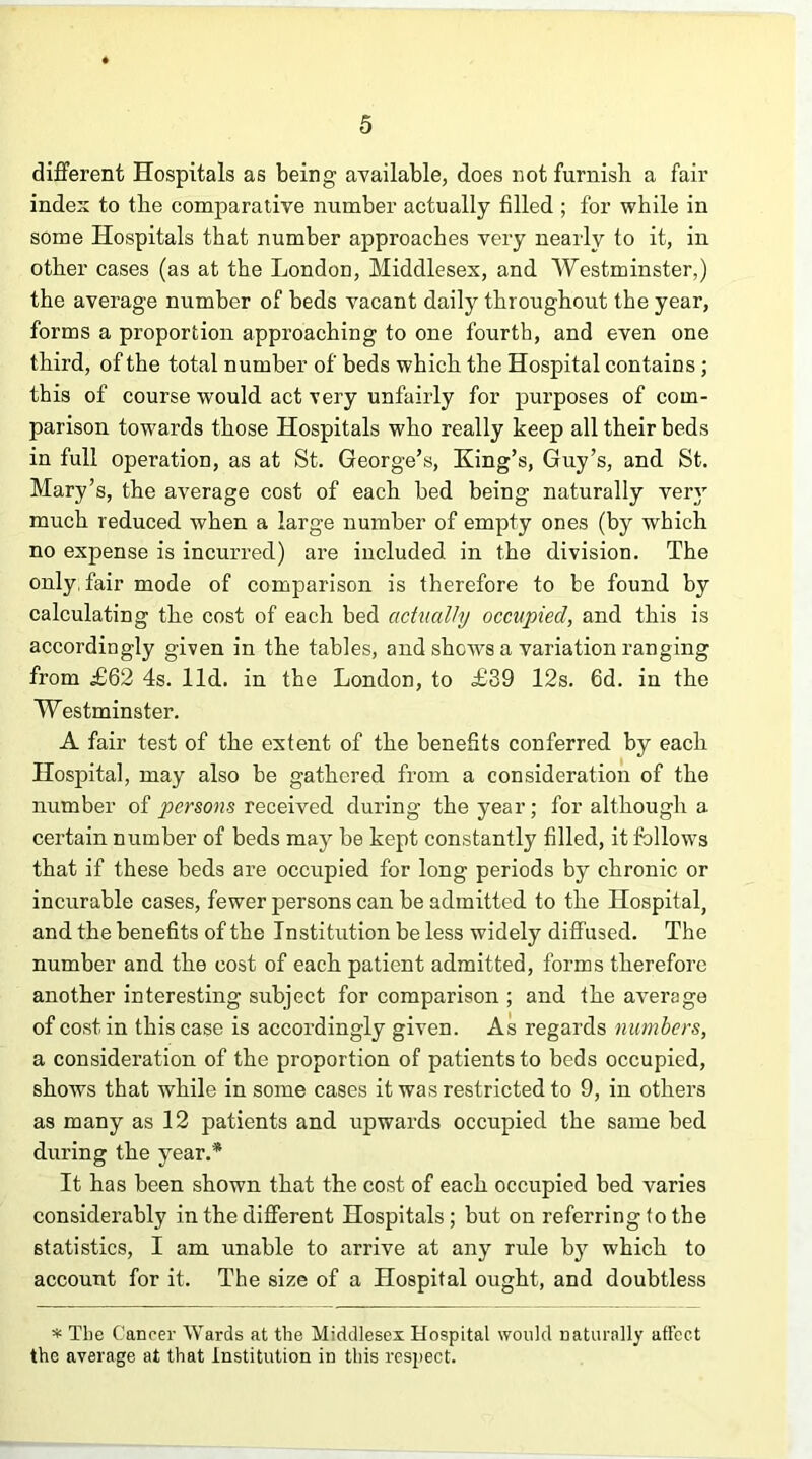 different Hospitals as being available, does not furnish a fair index to the comparative number actually filled ; for while in some Hospitals that number approaches very nearly to it, in other cases (as at the London, Middlesex, and Westminster,) the average number of beds vacant daily throughout the year, forms a proportion approaching to one fourth, and even one third, of the total number of beds which the Hospital contains; this of course would act very unfairly for purposes of com- parison towards those Hospitals who really keep all their beds in full operation, as at St. George’s, King’s, Guy’s, and St. Mary’s, the average cost of each bed being naturally very much reduced when a large number of empty ones (by which no expense is incurred) are included in the division. The only, fair mode of comparison is therefore to be found by calculating the cost of each bed actually occupied, and this is accordingly given in the tables, and shews a variation ranging from £62 4s. lid. in the London, to £39 12s. 6d. in the Westminster. A fair test of the extent of the benefits conferred by each Hospital, may also be gathered from a consideration of the number of persons received during the year; for although a certain number of beds may be kept constantly filled, it follows that if these beds are occupied for long periods by chronic or incurable cases, fewer persons can be admitted to the Hospital, and the benefits of the Institution be less widely diffused. The number and the cost of each patient admitted, forms therefore another interesting subject for comparison ; and the average of cost in this case is accordingly given. As regards numbers, a consideration of the proportion of patients to beds occupied, shows that while in some cases it was restricted to 9, in others as many as 12 patients and upwards occupied the same bed during the year.'* It has been shown that the cost of each occupied bed varies considerably in the different Hospitals; but on referring to the statistics, I am unable to arrive at any rule by which to account for it. The size of a Hospital ought, and doubtless * The Cancer Wards at the Middlesex Hospital would naturally aff’cct the average at that institution in this respect.
