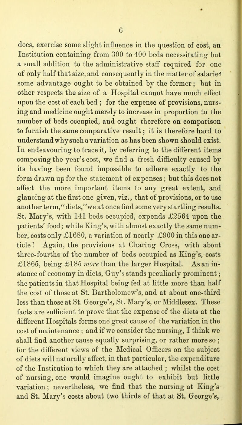 does, exercise some slight influence in the question of cost, an Institution containing from 300 to 400 beds necessitating but a small addition to the administrative staff required for one of only half that size, and consequently in the matter of salaries some advantage ought to be obtained by the former; but in other respects the size of a Hospital cannot have much effect upon the cost of each bed ; for the expense of provisions, nurs- ing and medicine ought merely to increase in proportion to the number of beds occupied, and ought therefore on comparison to furnish the same comparative result; it is therefore hard to understand why such a variation as has been shown should exist. In endeavouring to trace it, by referring to the different items composing the year’s cost, we find a fresh difficulty caused by its having been found impossible to adhere exactly to the form drawn up for the statement of expenses ; but this does not affect the more important items to any great extent, and glancing at the first one given, viz., that of provisions, or to use another term, ‘ ‘ diets, ” we at on ce fi nd so me very startlin g results. St. Mary’s, with 141 beds occupied, expends £2564 upon the patients’ food; while King’s, with almost exactly the same num- ber, costs only £1680, a variation of nearly £900 in this one ar- ticle ! Again, the provisions at Charing Cross, with about three-fourths of the number of beds occupied as King’s, costs £1865, being £185 more than the larger Hospital. As an in- stance of economy in diets, Guy’s stands peculiarly prominent; the patients in that Hospital being fed at little more than half the cost of those at St. Bartholomew’s, and at about one-third less than those at St. George’s, St. Mary’s, or Middlesex. These facts are sufficient to prove that the expense of the diets at the different Hospitals forms one great cause of the variation in the cost of maintenance ; and if we consider the nursing, I think we shall find another cause equally surprising, or rather more so ; for the different views of the Medical Officers on the subject of diets will naturally affect, in that particular, the expenditure of the Institution to which they are attached ; whilst the cost of nursing, one would imagine ought to exhibit but little variation; nevertheless, we find that the nursing at King’s and St. Mary’s costs about two thirds of that at St. George’s,
