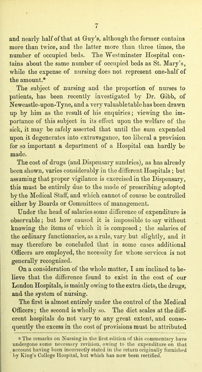 and nearly half of that at Guy’s, although the former contains more than twice, and the latter more than three times, the number of occupied beds. The Westminster Hospital con- tains about the same number of occupied beds as St. Mary’s, while the expense of nursing does not represent one-half of the amount.* The subject of nursing and the proportion of nurses to patients, has been recently investigated by Dr. Gibb, of Newcastle-upon-Tyne, and a very valuable table has been drawn up by him as the result of his enquiries; viewing the im- portance of this subject in its effect upon the welfare of the sick, it may be safely asserted that until the sum expended upon it degenerates into extravagance, too liberal a provision for so important a department of a Hospital can hardly be made. The cost of drugs (and Dispensary sundries), as has already been shown, varies considerably in the different Hospitals ; but assuming that proper vigilance is exercised in the Dispensary, this must be entirely due to the mode of prescribing adopted by the Medical Staff, and which cannot of course be controlled either by Boards or Committees of management. Under the head of salaries some difference of expenditure is observable; but how caused it is impossible to say without knowing the items of which it is composed ; the salaries of the ordinary functionaries, as a rule, vary but slightly, and it may therefore be concluded that in some cases additional Officers are employed, the necessity for whose services is not generally recognized. On a consideration of the whole matter, I am inclined to be- lieve that the difference found to exist in the cost of our London Hospitals, is mainly owing to the extra diets, the drugs, and the system of nursing. The first is almost entirely under the control of the Medical Officers; the second is wholly so. The diet scales at the diff- erent hospitals do not vary to any great extent, and conse- quently the excess in the cost of provisions must be attributed * The remarks on Nursing in the first edition of this commentary have undergone some necessary revision, owing to the expenditure on that account having been incorrectly stated in the return originally furnished by King’s College Hospital, but which has now been rectified.
