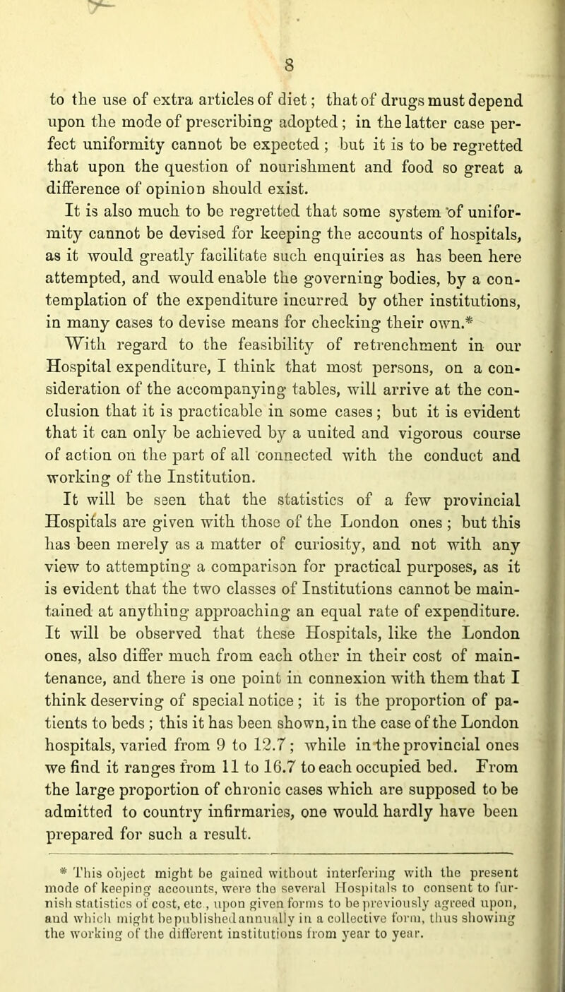 to the use of extra articles of diet; that of drugs must depend upon the mode of prescribing adopted ; in the latter case per- fect uniformity cannot be expected ; but it is to be regretted that upon the question of nourishment and food so great a difference of opinion should exist. It is also much to be regretted that some system 'of unifor- mity cannot be devised for keeping the accounts of hospitals, as it would greatly facilitate such enquiries as has been here attempted, and would enable the governing bodies, by a con- templation of the expenditure incurred by other institutions, in many cases to devise means for checking their own.* With regard to the feasibility of retrenchment in our Hospital expenditure, I think that most persons, on a con- sideration of the accompanying tables, will arrive at the con- clusion that it is practicable in some cases ; but it is evident that it can only be achieved by a united and vigorous course of action on the part of all connected with the conduct and working of the Institution. It will be seen that the statistics of a few provincial Hospitals are given with those of the London ones ; but this has been merely as a matter of curiosity, and not with any view to attempting a comparison for practical purposes, as it is evident that the two classes of Institutions cannot be main- tained at anything approaching an equal rate of expenditure. It will be observed that these Hospitals, like the London ones, also differ much from each other in their cost of main- tenance, and there is one point in connexion with them that I think deserving of special notice ; it is the proportion of pa- tients to beds ; this it has been shown, in the case of the London hospitals, varied from 9 to 12.7; while in the provincial ones we find it ranges from 11 to 16.7 to each occupied bed. From the large proportion of chronic cases which are supposed to be admitted to country infirmaries, one would hardly have been prepared for such a result. * This object might be gained without interfering with the present mode of keeping accounts, were the several Hospitals to consent to fur- nish statistics of cost, etc , upon given forms to be previously agreed upon, and which might be published annually in a collective form, thus showing the working of the different institutions from year to year.