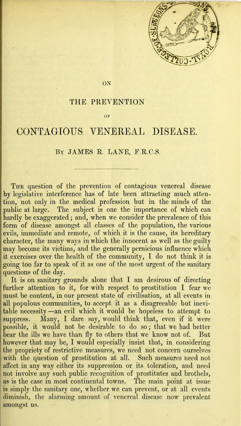 ON THE PREVENTION OF CONTAGIOUS VENEREAL DISEASE. By JAMES R. LANE, E.R.C.S. The question of the prevention of contagious venereal disease by legislative interference has of late been attracting much atten- tion, not only in the medical profession but in the minds of the public at large. The subject is one the importance of which can hardly be exaggerated; and, when we consider the prevalence of this form of disease amongst all classes of the population, the various evils, immediate'and remote, of which it is the cause, its hereditary character, the many ways in which the innocent as well as the guilty may become its victims, and the generally pernicious influence which it exercises over the health of the community, I do not think it is going too far to speak of it as one of the most urgent of the sanitary questions of the day. It is on sanitary grounds alone that I am desirous of directing further attention to it, for with respect to prostitution I fear we must be content, in our present state of civilisation, at all events in all populous communities, to accept it as a disagreeable but inevi- table necessity —an evil which it would be hopeless to attempt to suppress. Many, I dare say, would think that, even if it were possible, it would not be desirable to do so; that we had better bear the ills we have than fly to others that we know not of. But however that may be, I would especially insist that, in considering the propriety of restrictive measures, we need not concern ourselves with the question of prostitution at all. Such measures need not affect in any way either its suppression or its toleration, and need not involve any such public recognition of prostitutes and brothels, as is the case in most continental towns. The main point at issue is simply the sanitary one, whether we can prevent, or at all events diminish, the alarming amount of venereal disease now prevalent amongst us.