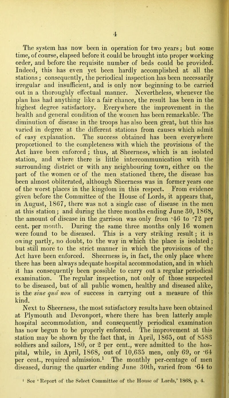 The system has now been in operation for two years; but some time, of course, elapsed before it could be brought into proper working order, and before the requisite number of beds could be provided. Indeed, this has even yet been hardly accomplished at all the stations; consequently, the periodical inspection has been necessarily irregular and insufficient, and is only now beginning to be carried out in a thoroughly effectual manner. Nevertheless, whenever the plan has had anything like a fair chance, the result has been in the highest degree satisfactory. Everywhere the improvement in the health and general condition of the women has been remarkable. The diminution of disease in the troops has also been great, but this has varied in degree at the different stations from causes which admit of easy explanation. The success obtained has been everywhere proportioned to the completeness with which the provisions of the Act have been enforced ; thus, at Sheerness, which is an isolated station, and where there is little intercommunication with the surrounding district or with any neighbouring town, either on the part of the women or of the men stationed there, the disease has been almost obliterated, although Sheerness was in former years one of the worst places in the kingdom in this respect. From evidence given before the Committee of the House of Lords, it appears that, in August, 1867, there was not a single case of disease in the men at this station; and during the three months ending June 30, 1868, the amount of disease in the garrison was only from ’46 to '72 per cent, per month. During the same three months only 16 women were found to be diseased. This is a very striking result; it is owing partly, no doubt, to the way in which the place is isolated; but still more to the strict manner in which the provisions of the Act have been enforced. Sheerness is, in fact, the only place where there has been always adequate hospital accommodation, and in which it has consequently been possible to carry out a regular periodical examination. The regular inspection, not only of those suspected to be diseased, but of all public women, healthy and diseased alike, is the sine qua non of success in carrying out a measure of this kind. Next to Sheerness, the most satisfactory results have been obtained at Plymouth and Devonport, where there has been latterly ample hospital accommodation, and consequently periodical examination has now begun to be properly enforced. The improvement at this station may be shown by the fact that, in April, 1865, out of 8583 soldiers and sailors, 180, or 2 per cent., were admitted to the hos- pital, while, in April, 1868, out of 10,635 men, only 69, or -64 per cent., required admission.1 The monthly per-centage of men diseased, during the quarter ending June 30th, varied from 64 to See ‘ Report of tlie Select Committee of the House of Lords,’ 1868, p. 4.