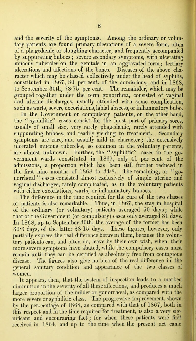and the severity of the symptoms. Among the ordinary or volun- tary patients are found primary ulcerations of a severe form, often of a phagedsenic or sloughing character, and frequently accompanied by suppurating buboes; severe secondary symptoms, with ulcerating mucous tubercles on the genitals in an aggravated form; tertiary ulcerations and affections of the bones. Diseases of the above cha- racter which may be classed collectively under the head of syphilis, constituted in 1867, 80 per cent, of the admissions, and in 1868, to September 30th, 78*75 per cent. The remainder, which may be grouped together under the term gonorrhoea, consisted of vaginal and uterine discharges, usually attended with some complication, such as warts, severe excoriations,labial abscess, or inflammatory bubo. In the Government or compulsory patients, on the other hand, the “ syphilitic” cases consist for the most part of primary sores, usually of small size, very rarely phagedsenic, rarely attended with suppurating buboes, and readily yielding to treatment. Secondary symptoms are rare, and usually mild in character; the extensively ulcerated mucous tubercles, so common in the voluntary patients, are almost unknown. Turther, the “ syphilitic” cases in the go- vernment wards constituted in 1867, only 41 per cent, of the admissions, a proportion which has been still further reduced iu the first nine months of 1868 to 34‘8. The remaining, or “go- norrhoeal ” cases consisted almost exclusively of simple uterine and vaginal discharges, rarely complicated, as in the voluntary patients with either excoriations, warts, or inflammatory buboes. The difference in the time required for the cure of the two classes of patients is also remarkable. Thus, in 1867, the stay in hospital of the ordinary (or voluntary) patients averaged 50 days; while that of the Government (or compulsory) cases only averaged 31 days. In 1868, up to September 30th, the average of the former has been 39-3 days, of the latter 28T5 days. These figures, however, only partially express the real difference between them, because the volun- tary patients can, and often do, leave by their own wish, when their more severe symptoms have abated, while the compulsory cases must remain until they can be certified as absolutely free from contagious disease. The figures also give no idea of the real difference in the general sanitary condition and appearance of the two classes of women. It appears, then, that the system of inspection leads to a marked diminution in the severity of all these affections, and produces a much larger proportion of the milder or gonorrhoeal, as compared with the more severe or syphilitic class. The progressive improvement, shown by the per-centage of 1868, as compared with that of 1867, both in this respect and in the time required for treatment, is also a very sig- nificant and encouraging fact; for when these patients were first received in 1864, and up to the time when the present act came