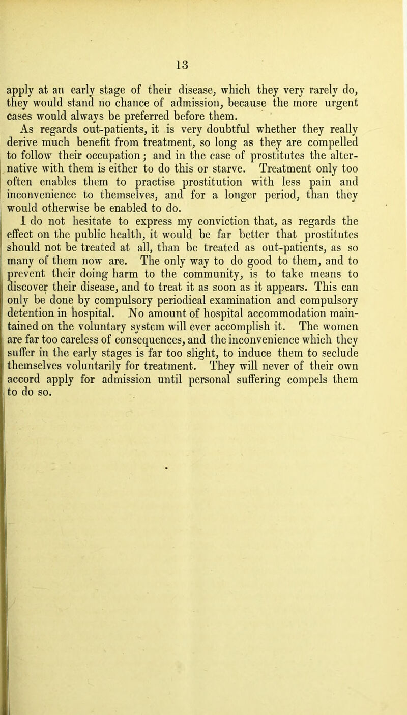 apply at an early stage of their disease, which they very rarely do, they would stand no chance of admission, because the more urgent cases would always be preferred before them. As regards out-patients, it is very doubtful whether they really derive much benefit from treatment, so long as they are compelled to follow their occupation; and in the case of prostitutes the alter- native with them is either to do this or starve. Treatment only too often enables them to practise prostitution with less pain and inconvenience to themselves, and for a longer period, than they would otherwise be enabled to do. I do not hesitate to express my conviction that, as regards the effect on the public health, it would be far better that prostitutes should not be treated at all, than be treated as out-patients, as so many of them now are. The only way to do good to them, and to prevent their doing harm to the community, is to take means to discover their disease, and to treat it as soon as it appears. This can only be done by compulsory periodical examination and compulsory detention in hospital. No amount of hospital accommodation main- tained on the voluntary system will ever accomplish it. The women are far too careless of consequences, and the inconvenience which they suffer in the early stages is far too slight, to induce them to seclude themselves voluntarily for treatment. They will never of their own accord apply for admission until personal suffering compels them to do so.