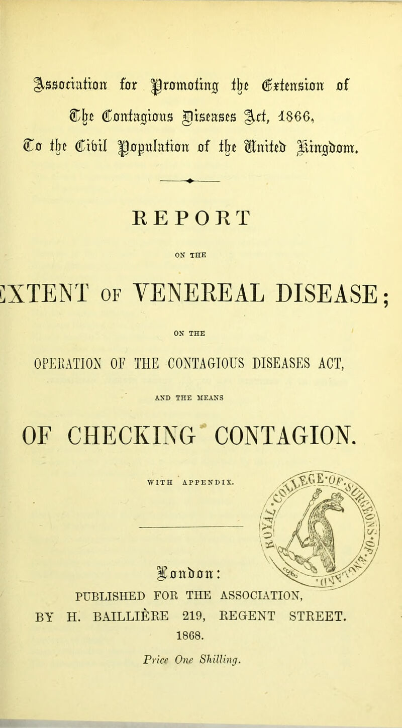 ^ssoriairott far gromolmg % <fixtmsxan of Cjrc Contagious gisruses Jtf, 1866, Co tae Cibil gojnttation of % HAnfEEr lAingbom. EEPORT ON THE CXTENT of VENEREAL DISEASE; ON THE OPERATION OF THE CONTAGIOUS DISEASES ACT, AND THE MEANS OF CHECKING CONTAGION. BY H. BAILLIERE 219, REGENT STREET. 1868. Price One Shilling.