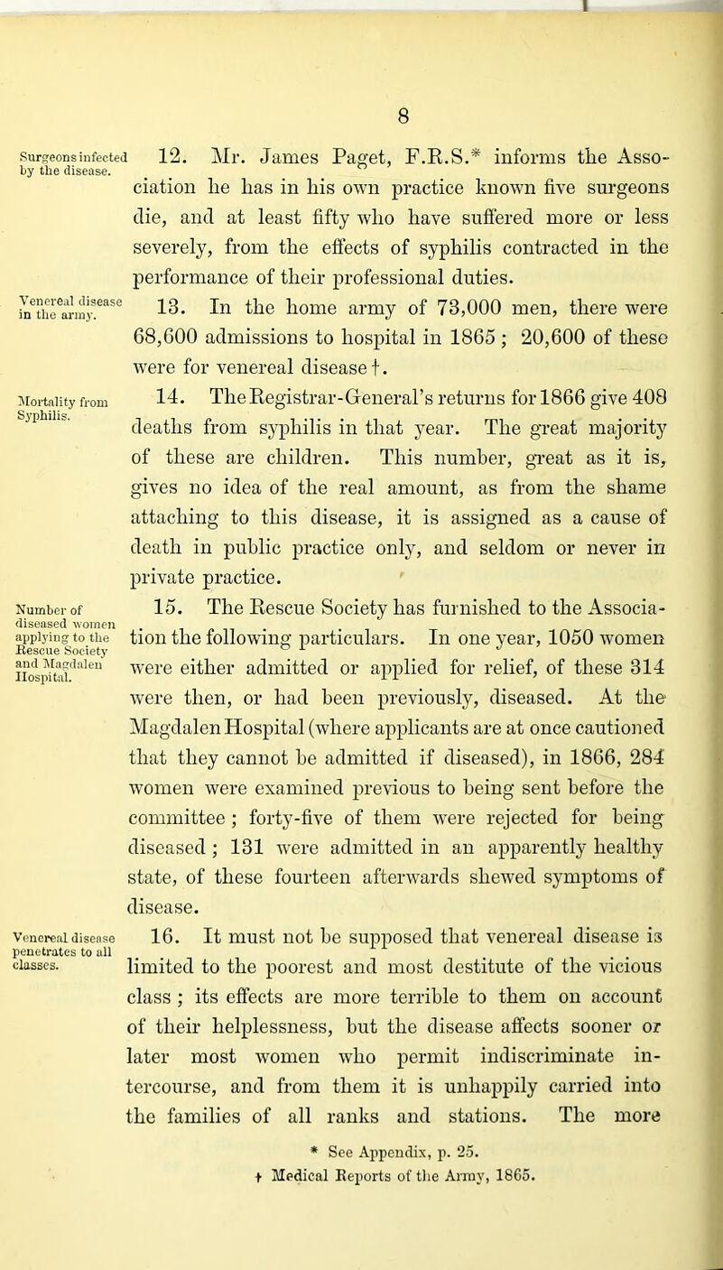 1 8 Surgeons infected by the disease. Venereal disease in the army. Mortality from Syphilis. Number of diseased women applying to the Bescue Society and Magdalen Hospital. 12. Mr. James Paget, F.R.S.* informs tlie Asso- ciation lie lias in liis own practice known five surgeons die, and at least fifty who have suffered more or less severely, from the effects of syphilis contracted in the performance of their professional duties. 13. In the home army of 73,000 men, there were 68,600 admissions to hospital in 1865 ; 20,600 of these were for venereal disease t. 14. The Registrar-General’s returns for 1866 give 408 deaths from syphilis in that year. The great majority of these are children. This number, great as it is, gives no idea of the real amount, as from the shame attaching to this disease, it is assigned as a cause of death in public practice only, and seldom or never in private practice. 15. The Rescue Society has furnished to the Associa- tion the following particulars. In one year, 1050 women were either admitted or applied for relief, of these 314 were then, or had been previously, diseased. At the Magdalen Hospital (where applicants are at once cautioned that they cannot he admitted if diseased), in 1866, 284 women were examined previous to being sent before the committee ; forty-five of them were rejected for being diseased ; 131 were admitted in an apparently healthy state, of these fourteen afterwards shewed symptoms of disease. Venereal disease 16. It must not be supposed that venereal disease is penetrates to all classes. limited to the poorest and most destitute of the vicious class ; its effects are more terrible to them on account of their helplessness, but the disease affects sooner or later most women who permit indiscriminate in- tercourse, and from them it is unhappily carried into the families of all ranks and stations. The more * See Appendix, p. 25. t Medical Reports of the Array, 1865.