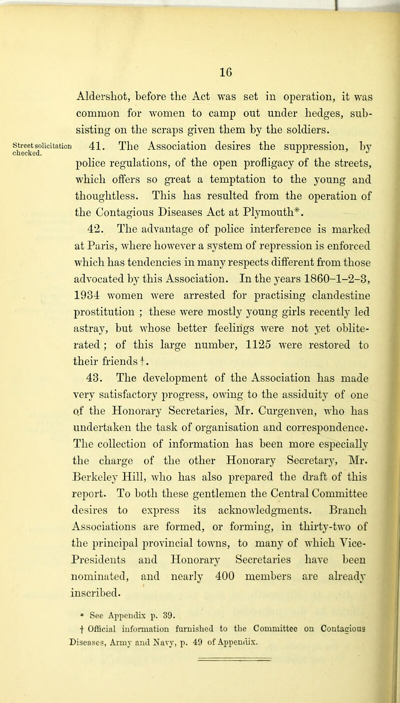 I 16 Aldershot, before the Act was set in operation, it was common for women to camp out under hedges, sub- sisting on the scraps given them by the soldiers, street solicitation 41. The Association desires the suppression, by cnccKed. police regulations, of the open profligacy of the streets, which offers so great a temptation to the young and thoughtless. This has resulted from the operation of the Contagious Diseases Act at Plymouth*. 42. The advantage of police interference is marked at Paris, where however a system of repression is enforced which has tendencies in many respects different from those advocated by this Association. In the years 1860-1-2-3, 1934 women were arrested for practising clandestine prostitution ; these were mostly young girls recently led astray, but whose better feelings were not yet oblite- rated ; of this large number, 1125 were restored to their friends t. 43. The development of the Association has made very satisfactory progress, owing to the assiduity of one o.f the Honorary Secretaries, Mr. Curgenven, who has undertaken the task of organisation and correspondence. The collection of information has been more especially the charge of the other Honorary Secretary, Mr. Berkeley Hill, who has also prepared the draft of this report. To both these gentlemen the Central Committee desires to express its acknowledgments. Branch Associations are formed, or forming, in thirty-two of the principal provincial towns, to many of which Vice- Presidents and Honorary Secretaries have been nominated, and nearly 400 members are already inscribed. * See Appendix p. 39. f Official information furnished to the Committee on Coutaeious