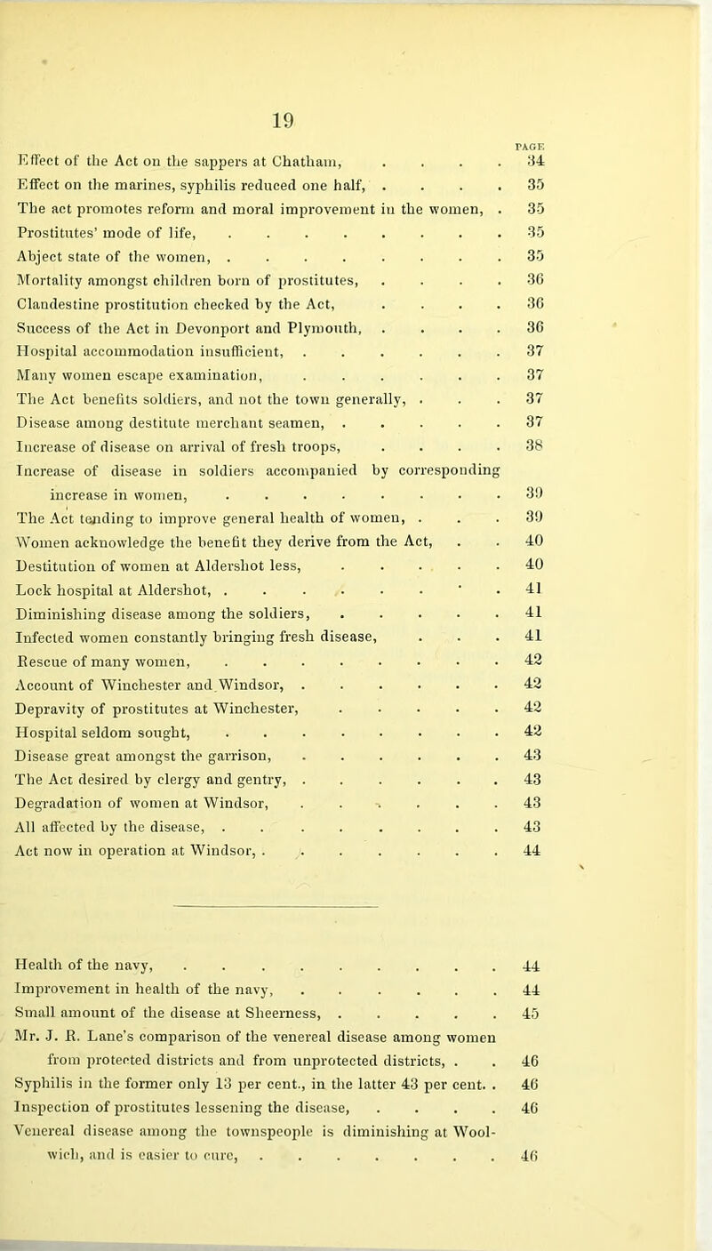 Effect of the Act on the sappers at Chatham, . Effect on the marines, syphilis reduced one half, . The act promotes reform and moral improvement in the women, . Prostitutes’ mode of life, Abject state of the women, ........ Mortality amongst children born of prostitutes, . . . . Clandestine prostitution checked by the Act, . . . . Success of the Act in Devonport and Plymouth, . . . . Hospital accommodation insufficient, ...... Many women escape examination, ...... The Act benefits soldiers, and not the town generally, . Disease among destitute merchant seamen, . Increase of disease on arrival of fresh troops, . . . . Increase of disease in soldiers accompanied by corresponding increase in women, ........ The Act tending to improve general health of women, . Women acknowledge the benefit they derive from the Act, Destitution of women at Aldershot less, . . . . . Lock hospital at Aldershot, ......’. Diminishing disease among the soldiers, ..... Infected women constantly bringing fresh disease, Rescue of many women, Account of Winchester and.Windsor, ...... Depravity of prostitutes at Winchester, ..... Hospital seldom sought, ........ Disease great amongst the garrison, ...... The Act desired by clergy and gentry, ...... Degradation of women at Windsor, ...... All affected by the disease, . . ...... Act now in operation at Windsor, ....... Health of the navy, ......... Improvement in health of the navy, ...... Small amount of the disease at Sheerness, . . . . . Mr. J. R. Lane's comparison of the venereal disease among women from protected districts and from unprotected districts, . Syphilis in the former only 13 per cent., in the latter 43 per cent. . Inspection of prostitutes lessening the disease, . . . . Venereal disease among the townspeople is diminishing at Wool- wich, and is easier to cure, ....... TAGE 34 35 35 35 35 36 36 36 37 37 37 37 38 30 39 40 40 41 41 41 42 42 42 42 43 43 43 43 44 44 44 45 46 46 46 46