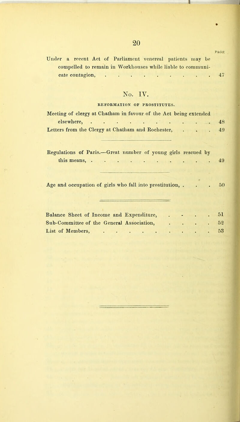 20 PAGE Under a recent Act of Parliament venereal patients may be compelled to remain in Workhouses while liable to communi- cate contagion, ......... 47 No. IY. REFORMATION OF PROSTITUTES. Meeting of clergy at Chatham in favour of the Act being extended elsewhere, . . . . . . . . . .49 Letters from the Clergy at Chatham and Rochester, . . .49 Regulations of Paris.—Great number of young girls rescued by this means, 49 Age and occupation of girls who fall into prostitution, . . .50 Balance Sheet of Income and Expenditure, .... 51 Sub-Committee of the General Association, . . . .52