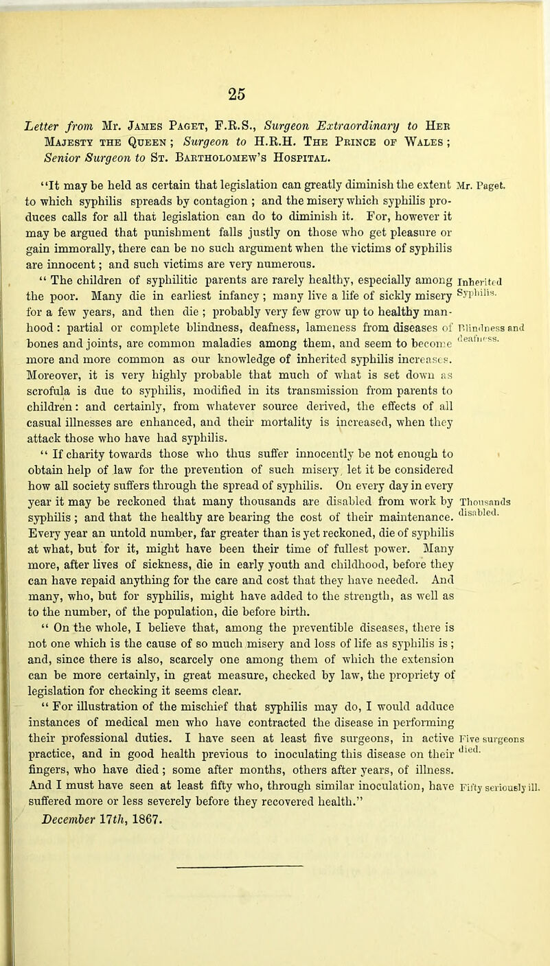 Letter from Mr. James Paget, F.R.S., Surgeon Extraordinary to Heb Majesty the Queen ; Surgeon to H.R.H. The Pbince of Wales ; Senior Surgeon to St. Baetholomew’s Hospital. “It may be held as certain that legislation can greatly diminish the extent Mr. Paget, to which syphilis spreads by contagion ; and the misery which syphilis pro- duces calls for all that legislation can do to diminish it. For, however it may be argued that punishment falls justly on those who get pleasure or gain immorally, there can be no such argument when the victims of syphilis are innocent; and such victims are very numerous. “ The children of syphilitic parents are rarely healthy, especially among inherited the poor. Many die in earliest infancy ; many live a life of sickly misery Syphilis, for a few years, and then die ; probably very few grow up to healthy man- hood : partial or complete blindness, deafness, lameness from diseases of Blindness amt bones and joints, are common maladies among them, and seem to become <lea,f'S3' more and more common as our knowledge of inherited syphilis increases. Moreover, it is very highly probable that much of what is set down as scrofula is due to syphilis, modified in its transmission from parents to children: and certainly, from whatever source derived, the effects of all casual illnesses are enhanced, and their mortality is increased, when they attack those who have had syphilis. “ If charity towards those who thus suffer innocently be not enough to obtain help of law for the prevention of such misery let it be considered how all society suffers through the spread of syphilis. On every day in every year it may he reckoned that many thousands are disabled from work by Thousands syphilis; and that the healthy are bearing the cost of their maintenance. disi'tded- Every year an untold number, far greater than is yet reckoned, die of syphilis at what, but for it, might have been their time of fullest power. Many more, after lives of sickness, die in early youth and childhood, before they can have repaid anything for the care and cost that they have needed. And many, who, but for syphilis, might have added to the strength, as well as to the number, of the population, die before birth. “ On the whole, I believe that, among the preventible diseases, there is not one which is the cause of so much misery and loss of life as syphilis is; and, since there is also, scarcely one among them of which the extension can be more certainly, in great measure, checked by law, the propriety of legislation for checking it seems clear. “ For illustration of the mischief that syphilis may do, I would adduce instances of medical men who have contracted the disease in performing their professional duties. I have seen at least five surgeons, in active Five surgeons practice, and in good health previous to inoculating this disease on their dled' fingers, who have died; some after months, others after years, of illness. And I must have seen at least fifty who, through similar inoculation, have Fifty seriously ill. suffered more or less severely before they recovered health.” December 11th, 1867.