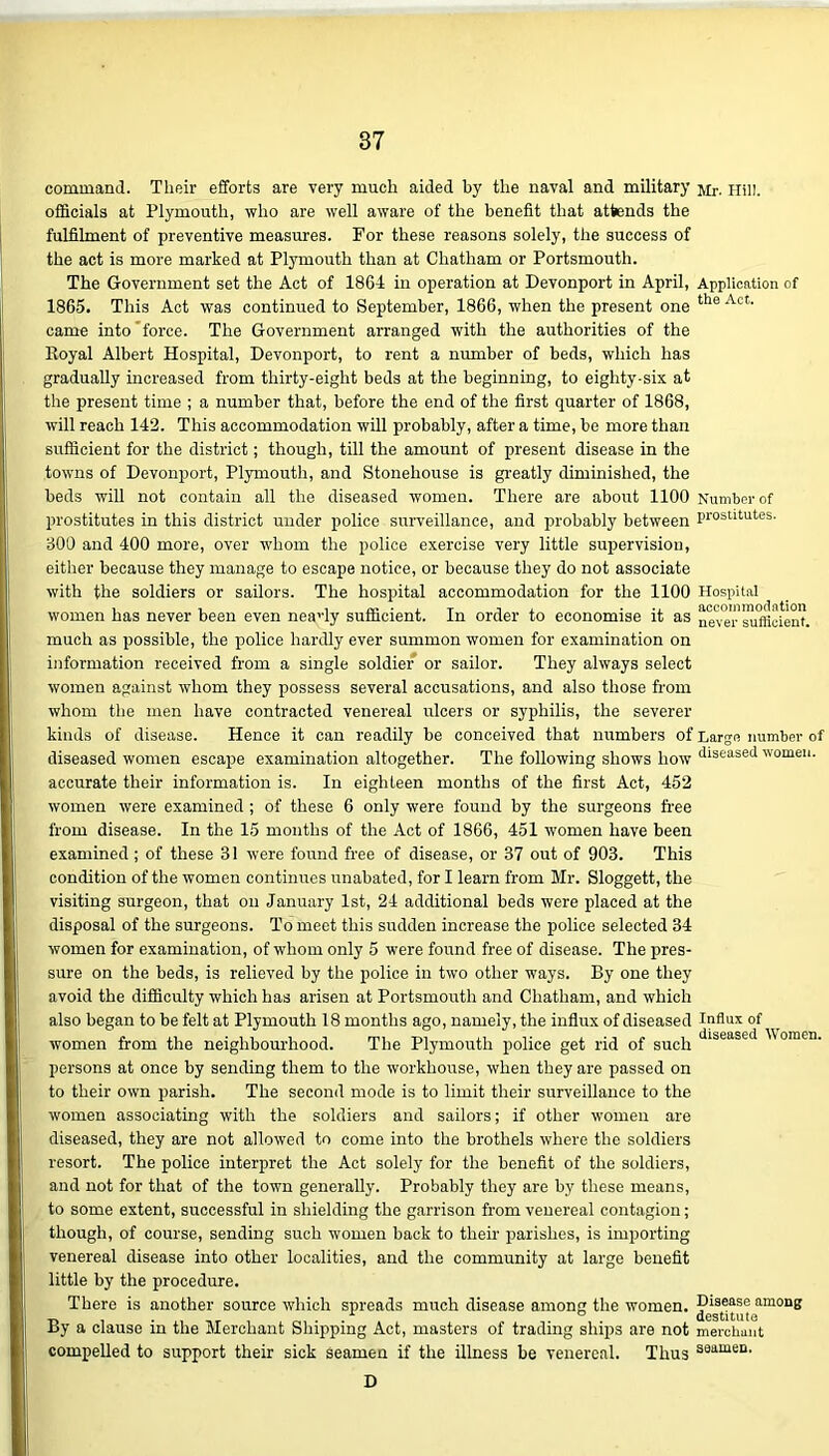 command. Their efforts are very much aided by the naval and military jir. Hill, officials at Plymouth, who are well aware of the benefit that attends the fulfilment of preventive measures. For these reasons solely, the success of the act is more marked at Plymouth than at Chatham or Portsmouth. The Government set the Act of 1864 in operation at Devonport in April, Application of 1865. This Act was continued to September, 1866, when the present one the Act- came into force. The Government arranged with the authorities of the Royal Albert Hospital, Devonport, to rent a number of beds, which has gradually increased from thirty-eight beds at the beginning, to eighty-six at the present time ; a number that, before the end of the first quarter of 1868, will reach 142. This accommodation will probably, after a time, be more than sufficient for the district; though, till the amount of present disease in the towns of Devonport, Plymouth, and Stonehouse is greatly diminished, the beds will not contain all the diseased women. There are about 1100 Number of prostitutes in this district under police surveillance, and probably between prostitutes. 300 and 400 more, over whom the police exercise very little supervision, either because they manage to escape notice, or because they do not associate with the soldiers or sailors. The hospital accommodation for the 1100 Hospital women has never been even neavly sufficient. In order to economise it as never sufficient, much as possible, the police hardly ever summon women for examination on information received from a single soldier or sailor. They always select women against whom they possess several accusations, and also those from whom the men have contracted venereal ulcers or syphilis, the severer kinds of disease. Hence it can readily be conceived that numbers of Large number of diseased women escape examination altogether. The following shows how diseased women, accurate their information is. In eighteen months of the first Act, 452 women were examined ; of these 6 only were found by the surgeons free from disease. In the 15 months of the Act of 1866, 451 women have been examined ; of these 31 were found free of disease, or 37 out of 903. This condition of the women continues unabated, for I learn from Mr. Sloggett, the visiting surgeon, that on January 1st, 24 additional beds were placed at the disposal of the surgeons. To meet this sudden increase the police selected 34 women for examination, of whom only 5 were found free of disease. The pres- sure on the beds, is relieved by the police in two other ways. By one they avoid the difficulty which has arisen at Portsmouth and Chatham, and which also began to be felt at Plymouth 18 months ago, namely, the influx of diseased Influx of women from the neighbourhood. The Plymouth police get rid of such Jlseased omcn- persons at once by sending them to the workhouse, when they are passed on to their own parish. The second mode is to limit their surveillance to the women associating with the soldiers and sailors; if other women are diseased, they are not allowed to come into the brothels where the soldiers resort. The police interpret the Act solely for the benefit of the soldiers, and not for that of the town generally. Probably they are by these means, to some extent, successful in shielding the garrison from venereal contagion; though, of course, sending such women back to their parishes, is importing venereal disease into other localities, and the community at large benefit little by the procedure. There is another source which spreads much disease among the women. amon8 By a clause in the Merchant Shipping Act, masters of trading ships are not merchant compelled to support their sick seamen if the illness be venereal. Thus s0*111611, D