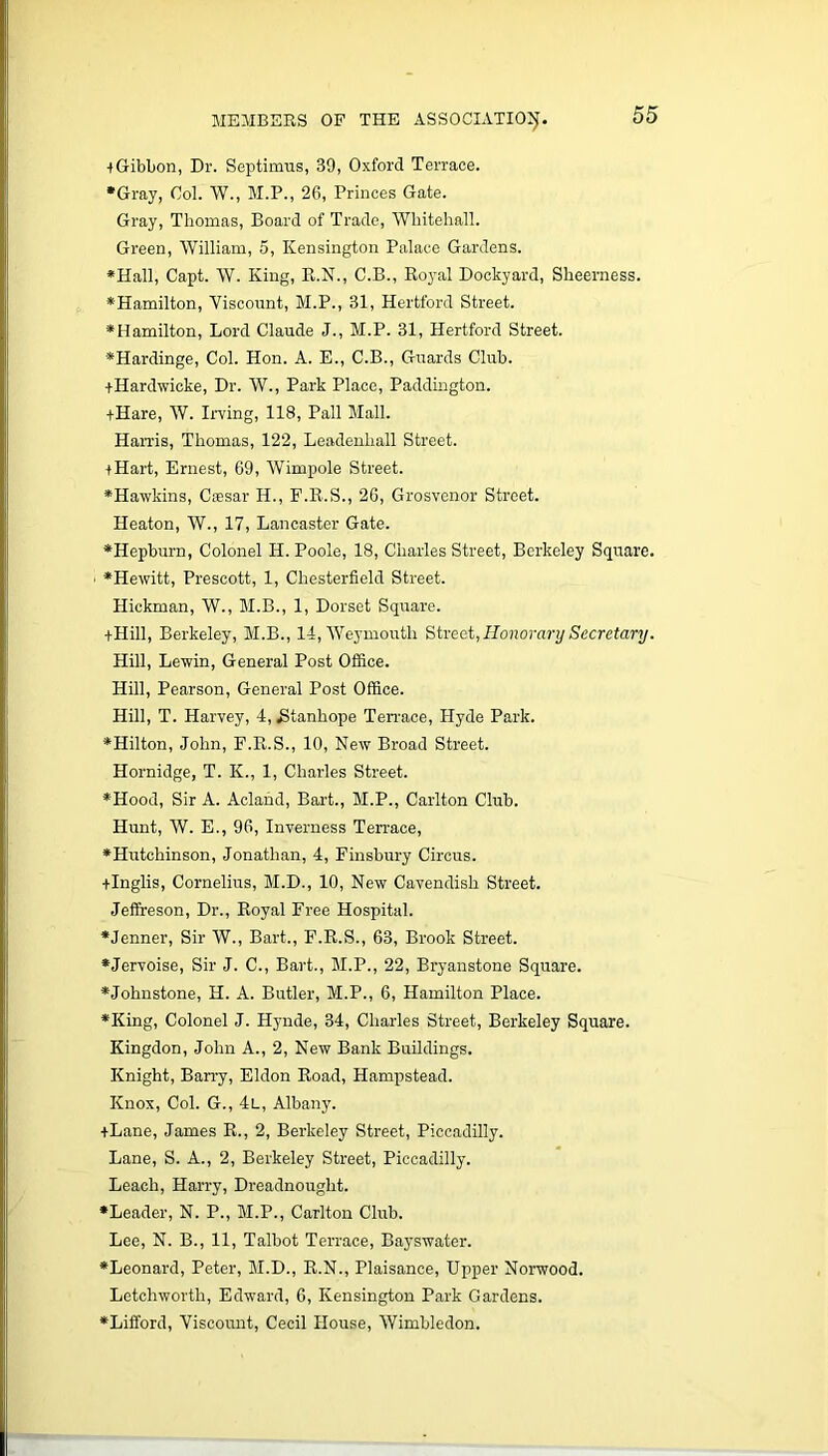 iGibbon, Dr. Septimus, 39, Oxford Terrace. •Gray, Ool. W., M.P., 26, Princes Gate. Gray, Thomas, Board of Trade, Whitehall. Green, William, 5, Kensington Palace Gardens. *Hall, Capt. W. King, R.N., C.B., Royal Dockyard, Sheerness. •Hamilton, Viscount, M.P., 31, Hertford Street. •Hamilton, Lord Claude J., M.P. 31, Hertford Street. •Hardinge, Col. Hon. A. E., C.B., Guards Club. +Hardwicke, Dr. W., Park Place, Paddington. +Hare, W. Irving, 118, Pall Mall. Harris, Thomas, 122, Leadenliall Street. +Hart, Ernest, 69, Wimpole Street. •Hawkins, Caesar II., F.R.S., 26, Grosvenor Street. Heaton, W., 17, Lancaster Gate. •Hepburn, Colonel H. Poole, 18, Charles Street, Berkeley Square. •Hewitt, Prescott, 1, Chesterfield Street. Hickman, W., M.B., 1, Dorset Square. ■1-Hill, Berkeley, M.B., 14, Weymouth Street, Honorary Secretary. Hill, Lewin, General Post Office. Hill, Pearson, General Post Office. Hill, T. Harvey, 4, .Stanhope Terrace, Hyde Park. •Hilton, John, F.R.S., 10, New Broad Street. Hornidge, T. K., 1, Charles Street. •Hood, Sir A. Acland, Bart., M.P., Carlton Club. Hunt, W. E., 96, Inverness Terrace, •Hutchinson, Jonathan, 4, Finsbury Circus. +Inglis, Cornelius, M.D., 10, New Cavendish Street. Jeffreson, Dr., Royal Free Hospital. •Jenner, Sir W., Bart., F.R.S., 63, Brook Street. •Jervoise, Sir J. C., Bart., M.P., 22, Bryanstone Square. •Johnstone, H. A. Butler, M.P., 6, Hamilton Place. •King, Colonel J. Hynde, 34, Charles Street, Berkeley Square. Kingdon, John A., 2, New Bank Buildings. Knight, Barry, Eldon Road, Hampstead. Knox, Col. G., 4l, Albany. +Lane, James R., 2, Berkeley Street, Piccadilly. Lane, S. A., 2, Berkeley Street, Piccadilly. Leach, Harry, Dreadnought. •Leader, N. P., M.P., Carlton Club. Lee, N. B., 11, Talbot Terrace, Bayswater. •Leonard, Peter, M.D., R.N., Plaisance, Upper Norwood. Letchworth, Edward, 6, Kensington Park Gardens. •Lifford, Viscount, Cecil House, Wimbledon.