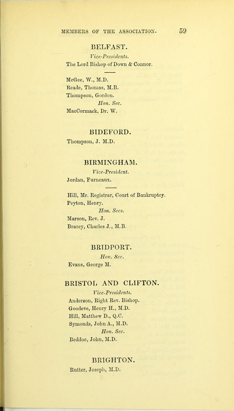 BELFAST. Vice-Presidents. The Lord Bishop of Down & Connor. McGee, W., M.D. Reade, Thomas, M.B. Thompson, Gordon. Hon. Sec. MacCormack, Dr. W. BIDEFORD. Thompson, J. M.D. BIRMINGHAM. Vice-President. Jordan, Furneaux. Hill, Mr. Registrar, Court of Bankruptcy. Peyton, Henry. Hon. Secs. Marson, Rev. J. Bra'cey, Charles J., M.B. B RID PORT. Hon. Sec. Evans, George M. BRISTOL AND CLIFTON. Vice-Presidents. Anderson, Right Rev. Bishop. Goodeve, Henry H., M.D. Hill, Matthew D., Q.C. Symonds, John A., M.D. Hon. Sec. Beddoe, John, M.D. BRIGHTON. Rutter, Joseph, M.D.