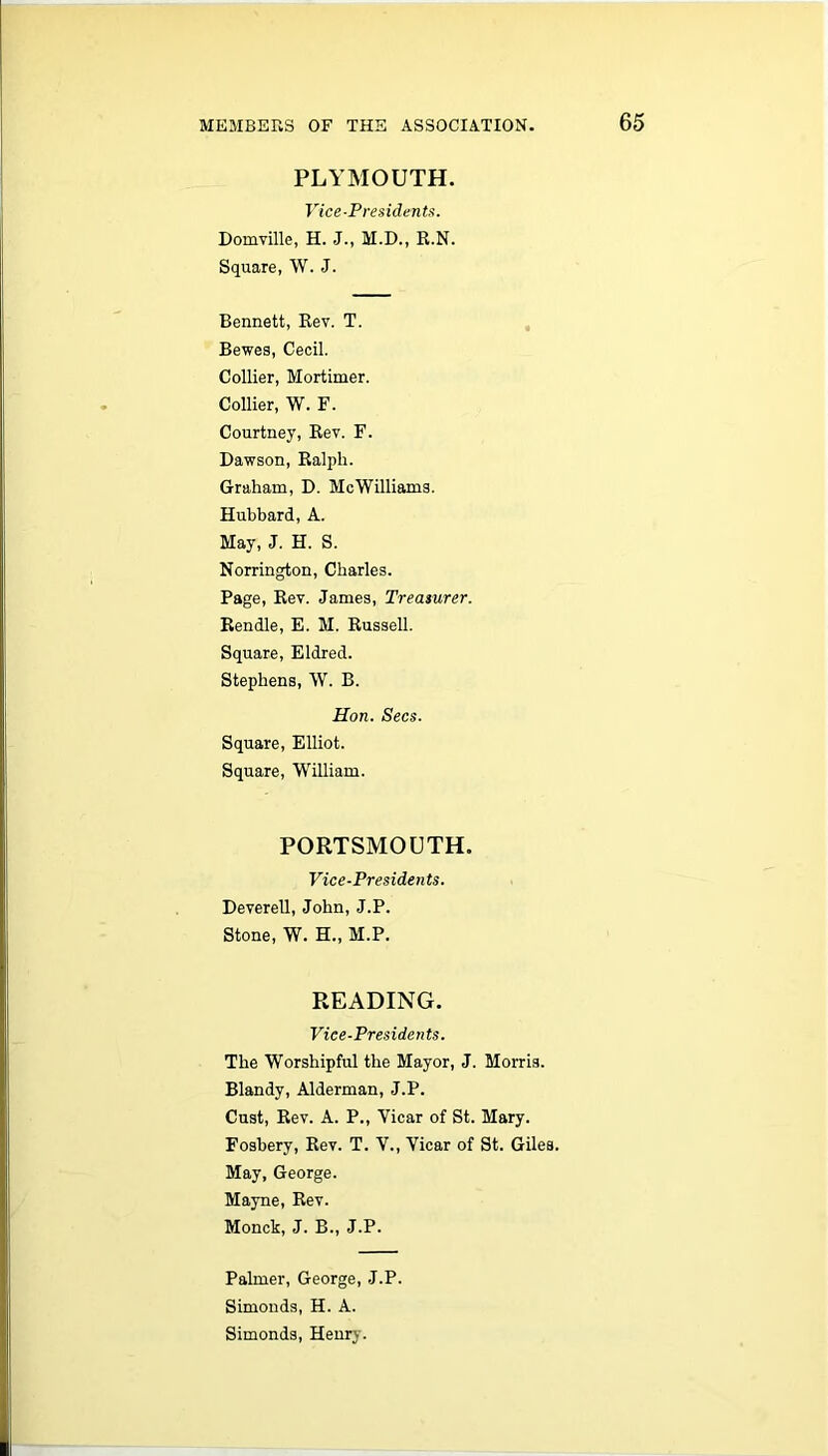 PLYMOUTH. Vice-Presidents. Domville, H. J., M.D., R.N. Square, W. J. Bennett, Rev. T. Bewes, Cecil. Collier, Mortimer. Collier, W. F. Courtney, Rev. F. Dawson, Ralph. Graham, D. McWilliams. Hubbard, A. May, J. H. S. Norrington, Charles. Page, Rev. James, Treasurer. Rendle, E. M. Russell. Square, Eldred. Stephens, W. B. Hon. Secs. Square, Elliot. Square, William. PORTSMOUTH. Vice-Presidents. Deverell, John, J.P. Stone, W. H., M.P. READING. Vice-Presidents. The Worshipful the Mayor, J. Morris. Blandy, Alderman, J.P. Cust, Rev. A. P., Yicar of St. Mary. Fosbery, Rev. T. V., Yicar of St. Giles. May, George. Mayne, Rev. Monck, J. B., J.P. Palmer, George, J.P. Simonds, H. A. Simonds, Henry.