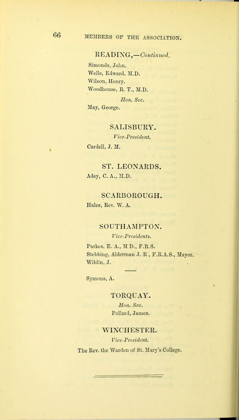 READING,—Continued. Simonds, John. Wells, Edward, M.D. Wilson, Henry. Woodhouse, R. T., M.D. Hon. Sec. May, George. SALISBURY. Vice-President. Cardell, J. M. ST. LEONARDS. Adey, C. A., M.D. SCARBOROUGH. Hales, Rev. W. A. SOUTHAMPTON. Vice-Presidents. Parkes, E. A., M D., P.R.S. Stebbing, Alderman J. R , F.R.A.S., Mayor. Wiblin, J. Symons, A. TORQUAY. Hon. Sec. Pollard, James. WINCHESTER. Vice-President. The Rev. the Warden of St. Mary's College.