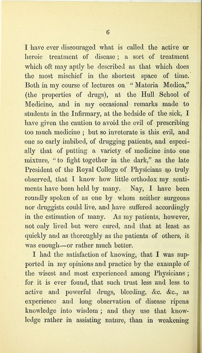 I have ever diseouraged what is called the active or heroic treatment of disease; a sort of treatment which oft may aptly be described as that which does the most mischief in the shortest space of time. Both in my course of lectures on “ Materia Medica,” (the properties of drugs), at the Hull School of Medicine, and in my occasional remarks made to students in the Infirmary, at the bedside of the sick, I have given the caution to avoid the evil of prescribing too much medicine ; but so inveterate is this evil, and one so early imbibed, of drugging patients, and especi- ally that of putting a variety of medicine into one mixture, “ to fight together in the dark,” as the late President of the Royal College of Physicians ^o truly observed, that T know how little orthodox my senti- ments have been held by many. Nay, I have been roundly spoken of as one by whom neither surgeons nor druggists could live, and have suffered accordingly in the estimation of many. As my patients, however, not only lived but were cured, and that at least as quickly and as thoroughly as the patients of others, it was enough—or rather much better. I had the satisfaction of knowing, that I was sup- ported in my opinions and practice by the example of the wisest and most experienced among Physicians ; for it is ever found, that such trust less and less to active and powerful drugs, bleeding, &c. &c., as experience and long observation of disease ripens knowledge into wisdom ; and they use that know- ledge rather in assisting nature, than in weakening