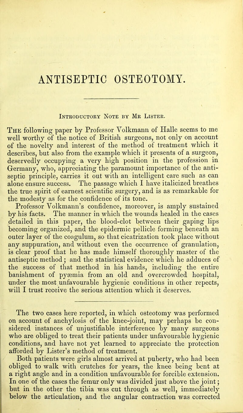 ANTISEPTIC OSTEOTOMY. Introductory Note by Mr Lister. The following paper by Professor Volkmann of Plalle seems to me well worthy of the notice of British surgeons, not only on account of the novelty and interest of the method of treatment which it describes, but also from the example which it presents of a surgeon, deservedly occupying a very high position in the profession in Germany, who, appreciating the paramount importance of the anti- septic principle, carries it out with an intelligent care such as can alone ensure success. The passage which I have italicized breathes the true spirit of earnest scientific surgery, and is as remarkable for the modesty as for the confidence of its tone. Professor Volkmann’s confidence, moreover, is amply sustained by his facts. The manner in which the wounds healed in the cases detailed in this paper, the blood-clot between their gaping lips becoming organized, and the epidermic pellicle forming beneath an outer layer of the coagulum, so that cicatrization took place without any suppuration, and without even the occurrence of granulation, is clear proof that he has made himself thoroughly master of the antiseptic method ; and the statistical evidence which he adduces of the success of that method in his hands, including the entire banishment of pyaemia from an old and overcrowded hospital, under the most,unfavourable hygienic conditions in other repects, will I trust receive the serious attention which it deserves. The two cases here reported, in which osteotomy was performed on account of anchylosis of the knee-joint, may perhaps be con- sidered instances of unjustifiable interference by many surgeons who are obliged to treat their patients under unfavourable hygienic conditions, and have not yet learned to appreciate the protection afforded by Lister’s method of treatment. Both patients were girls almost arrived at puberty, who had been obliged to walk with crutches for years, the knee being bent at a right angle and in a condition unfavourable for forcible extension. In one of the cases the femur only was divided just above the joint; but in the other the tibia was cut through as well, immediately below the articulation, and the angular contraction was corrected