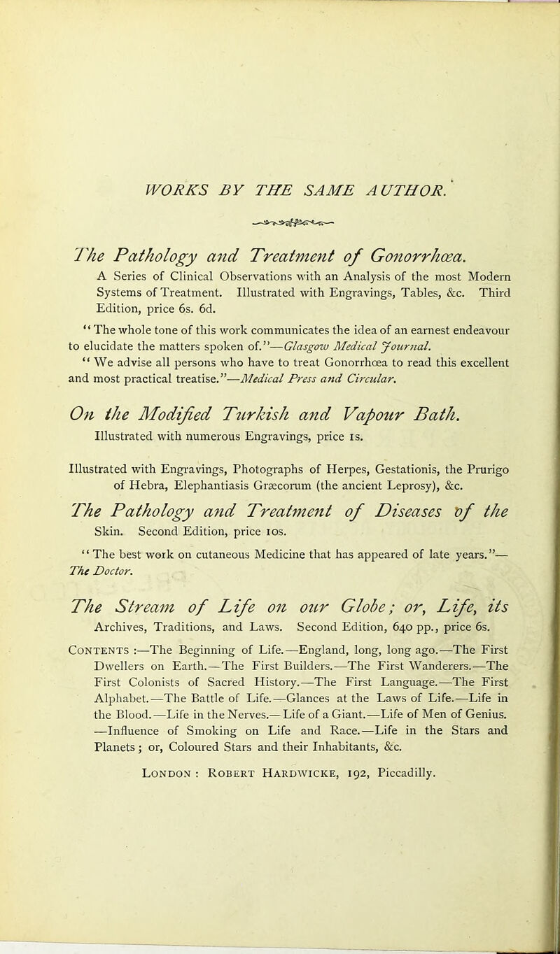 WORKS BY THE SAME A UTHOR. The Pathology and Treatment of Gonorrhoea. A Series of Clinical Observations with an Analysis of the most Modern Systems of Treatment. Illustrated with Engravings, Tables, &c. Third Edition, price 6s. 6d. “The whole tone of this work communicates the idea of an earnest endeavour to elucidate the matters spoken of.”—Glasgow Medical Journal. “ We advise all persons who have to treat Gonorrhoea to read this excellent and most practical treatise.”—Medical Press and Circular. On the Modified Turkish and Vapour Bath. Illustrated with numerous Engravings, price is. Illustrated with Engravings, Photographs of Herpes, Gestationis, the Prurigo of Hebra, Elephantiasis Graecorum (the ancient Leprosy), &c. The Pathology and Treatment of Diseases of the Skin. Second Edition, price ios. “ The best work on cutaneous Medicine that has appeared of late years.”— The Doctor. The Stream of Life on our Globe; or, Life, its Archives, Traditions, and Laws. Second Edition, 640 pp., price 6s. Contents :—The Beginning of Life.—England, long, long ago.—The First Dwellers on Earth.—The First Builders.—The First Wanderers.—The First Colonists of Sacred History.—The First Language.—The First Alphabet.—The Battle of Life.—Glances at the Laws of Life.—Life in the Blood.-—Life in the Nerves.— Life of a Giant.-—Life of Men of Genius. —Influence of Smoking on Life and Race.—Life in the Stars and Planets ; or, Coloured Stars and their Inhabitants, &c. London : Robert Hardwicke, 192, Piccadilly.