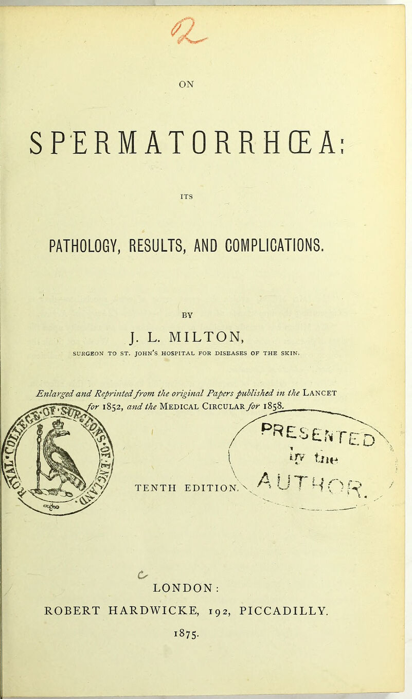 ON SPERMATORRHOEA: PATHOLOGY, RESULTS, AND COMPLICATIONS, BY J. L. MILTON, SURGEON TO ST. JOHN’S HOSPITAL FOR DISEASES OF THE SKIN. Enlarged and Reprintedfro7n the original Papers published in the Lancet Cs LONDON: ROBERT HARDWICKE, 192, PICCADILLY. 1875.