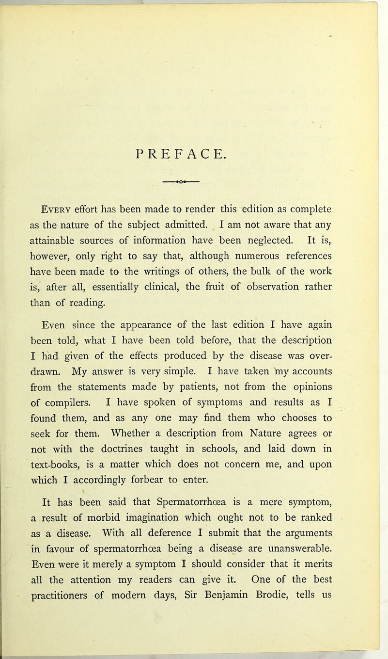 PREFACE. Every effort has been made to render this edition as complete as the nature of the subject admitted. I am not aware that any attainable sources of information have been neglected. It is, however, only right to say that, although numerous references have been made to the writings of others, the bulk of the work is, after all, essentially clinical, the fruit of observation rather than of reading. Even since the appearance of the last edition I have again been told, what I have been told before, that the description I had given of the effects produced by the disease was over- drawn. My answer is very simple. I have taken my accounts from the statements made by patients, not from the opinions of compilers. I have spoken of symptoms and results as I found them, and as any one may find them who chooses to seek for them. Whether a description from Nature agrees or not with the doctrines taught in schools, and laid down in text-books, is a matter which does not concern me, and upon which I accordingly forbear to enter. It has been said that Spermatorrhoea is a mere symptom, a result of morbid imagination which ought not to be ranked as a disease. With all deference I submit that the arguments in favour of spermatorrhoea being a disease are unanswerable. Even were it merely a symptom I should consider that it merits all the attention my readers can give it. One of the best practitioners of modern days, Sir Benjamin Brodie, tells us