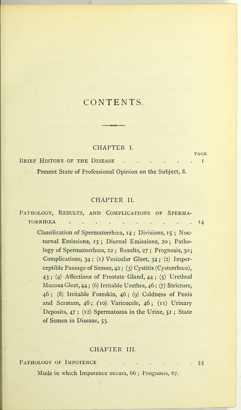 CONTENTS. CHAPTER I. PAGE Brief History of the Disease i Present State of Professional Opinion on the Subject, 8. CHAPTER II. Pathology, Results, and Complications of Sperma- torrhoea 14 Classification of Spermatorrhoea, 14; Divisions, 15 ; Noc- turnal Emissions, 15; Diurnal Emissions, 20; Patho- logy of Spermatorrhoea, 22 ; Results, 27 ; Prognosis, 30; Complications, 34 ; (1) Vesicular Gleet, 34 ; (2) Imper- ceptible Passage of Semen, 42; (3) Cystitis (Cystorrhcea), 43 ; (4) Affections of Prostate Gland, 44; (5) Urethral Mucous Gleet, 44; (6) Irritable Urethra, 46; (7) Stricture, 46; (8) Irritable Foreskin, 46; (9) Coldness of Penis and Scrotum, 46; (10) Varicocele, 46; (11) Urinary Deposits, 47 ; (12) Spermatozoa in the Urine, 51 ; State of Semen in Disease, 53. CHAPTER III. Pathology of Impotence .55 Mode in which Impotence occurs, 66 ; Prognosis, 67.