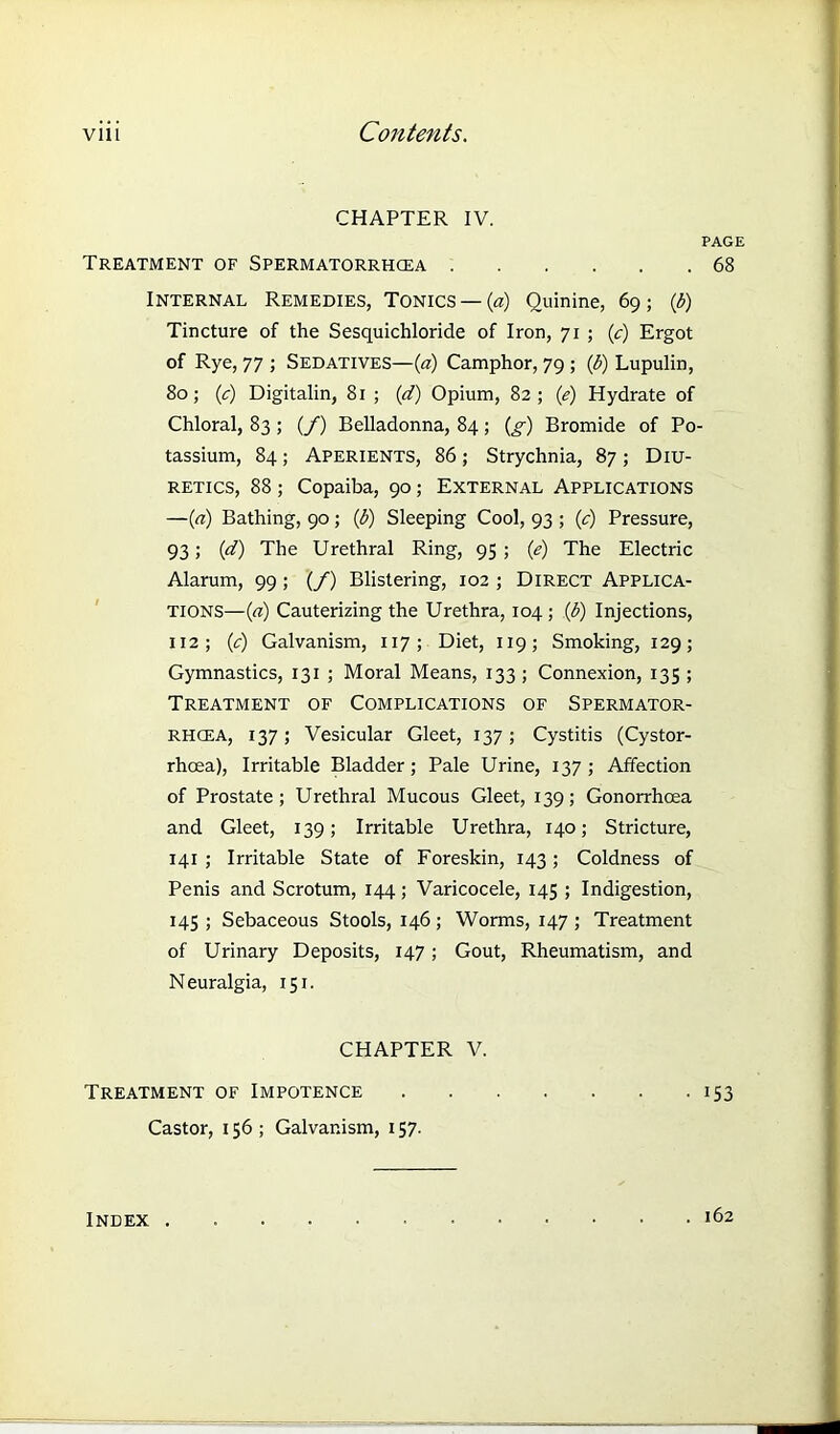 CHAPTER IV. PAGE Treatment of Spermatorrhoea 68 Internal Remedies, Tonics —(a) Quinine, 69; (b) Tincture of the Sesquichloride of Iron, 71 ; (c) Ergot of Rye, 77 ; Sedatives—(a) Camphor, 79; (b) Lupulin, 80; (c) Digitalin, 81 ; (d) Opium, 82; (e) Hydrate of Chloral, 83 ; (/) Belladonna, 84; (g) Bromide of Po- tassium, 84 ; Aperients, 86 ; Strychnia, 87 ; Diu- retics, 88 ; Copaiba, 90; External Applications —(a) Bathing, 90 ; (b) Sleeping Cool, 93 ; (c) Pressure, 93 ; (1d) The Urethral Ring, 95 ; (e) The Electric Alarum, 99 ; (/) Blistering, 102 ; Direct Applica- tions—(a) Cauterizing the Urethra, 104 ; (b) Injections, 112; (c) Galvanism, 117 ; Diet, 119; Smoking, 129; Gymnastics, 131 ; Moral Means, 133 ; Connexion, 135 ; Treatment of Complications of Spermator- rhoea, 137; Vesicular Gleet, 137; Cystitis (Cystor- rhoea), Irritable Bladder; Pale Urine, 137 ; Affection of Prostate; Urethral Mucous Gleet, 139; Gonorrhoea and Gleet, 139; Irritable Urethra, 140; Stricture, 141 ; Irritable State of Foreskin, 143; Coldness of Penis and Scrotum, 144; Varicocele, 145 ; Indigestion, 145 ; Sebaceous Stools, 146 ; Worms, 147 ; Treatment of Urinary Deposits, 147; Gout, Rheumatism, and Neuralgia, 151. CHAPTER V. Treatment of Impotence 153 Castor, 156 ; Galvanism, 157. Index . . 162