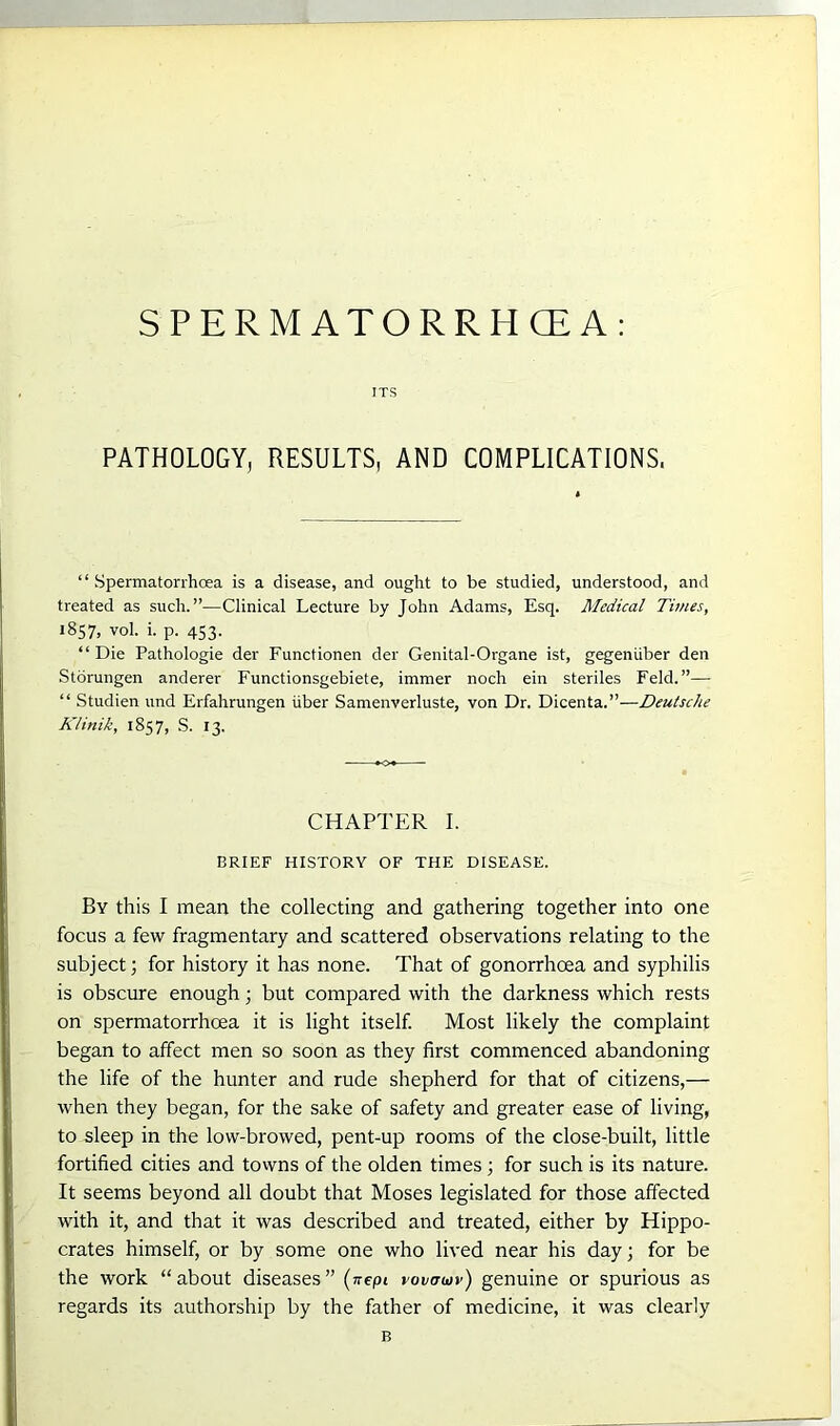 SPERM ATORRHCE A: ITS PATHOLOGY, RESULTS, AND COMPLICATIONS. “ Spermatorrhoea is a disease, and ought to be studied, understood, and treated as such.”—Clinical Lecture by John Adams, Esq. Medical Times, 1857, vol. i. p. 453. “ Die Pathologie der Functionen der Genital-Organe ist, gegeniiber den Storungen anderer Functionsgebiete, immer noch ein steriles Feld.”— “ Studien und Erfahrungen iiber Samenverluste, von Dr. Dicenta.”—Deutsche K/inik, 1857, S. 13. CHAPTER I. BRIEF HISTORY OF THE DISEASE. By this I mean the collecting and gathering together into one focus a few fragmentary and scattered observations relating to the subject; for history it has none. That of gonorrhoea and syphilis is obscure enough; but compared with the darkness which rests on spermatorrhoea it is light itself. Most likely the complaint began to affect men so soon as they first commenced abandoning the life of the hunter and rude shepherd for that of citizens,— when they began, for the sake of safety and greater ease of living, to sleep in the low-browed, pent-up rooms of the close-built, little fortified cities and towns of the olden times; for such is its nature. It seems beyond all doubt that Moses legislated for those affected with it, and that it was described and treated, either by Hippo- crates himself, or by some one who lived near his day; for be the work “about diseases” (nepi rovmov) genuine or spurious as regards its authorship by the father of medicine, it was clearly B