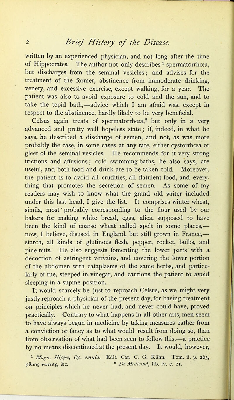 written by an experienced physician, and not long after the time of Hippocrates. The author not only describes 1 spermatorrhoea, but discharges from the seminal vesicles; and advises for the treatment of the former, abstinence from immoderate drinking, venery, and excessive exercise, except walking, for a year. The patient was also to avoid exposure to cold and the sun, and to take the tepid bath,—advice which I am afraid was, except in respect to the abstinence, hardly likely to be very beneficial. Celsus again treats of spermatorrhoea,2 but only in a very advanced and pretty well hopeless state; if, indeed, in what he says, he described a discharge of semen, and not, as was more probably the case, in some cases at any rate, either cystorrhoea or gleet of the seminal vesicles. He recommends for it very strong frictions and affusions; cold swimming-baths, he also says, are useful, and both food and drink are to be taken cold. Moreover, the patient is to avoid all crudities, all flatulent food, and every- thing that promotes the secretion of semen. As some of my readers may wish to know what the grand old writer included under this last head, I give the list. It comprises winter wheat, simila, most' probably corresponding to the flour used by our bakers for making white bread, eggs, alica, supposed to have been the kind of coarse wheat called spelt in some places,— now, I believe, disused in England, but still grown in France,—• starch, all kinds of glutinous flesh, pepper, rocket, bulbs, and pine-nuts. He also suggests fomenting the lower parts with a decoction of astringent vervains, and covering the lower portion of the abdomen with cataplasms of the same herbs, and particu- larly of rue, steeped in vinegar, and cautions the patient to avoid sleeping in a supine position. It would scarcely be just to reproach Celsus, as we might very justly reproach a physician of the present day, for basing treatment on principles which he never had, and never could have, proved practically. Contrary to what happens in all other arts, men seem to have always begun in medicine by taking measures rather from a conviction or fancy as to what would result from doing so, than from observation of what had been seen to follow this,—a practice by no means discontinued at the present day. It would, however, 1 Magn. Hipptz, Op. omnia. Edit. Car. C. G. Kiihn. Tom. ii. p. 265, <(Tiff vioTiag, &c. 2 De Medicind, lib. iv. c. 21.