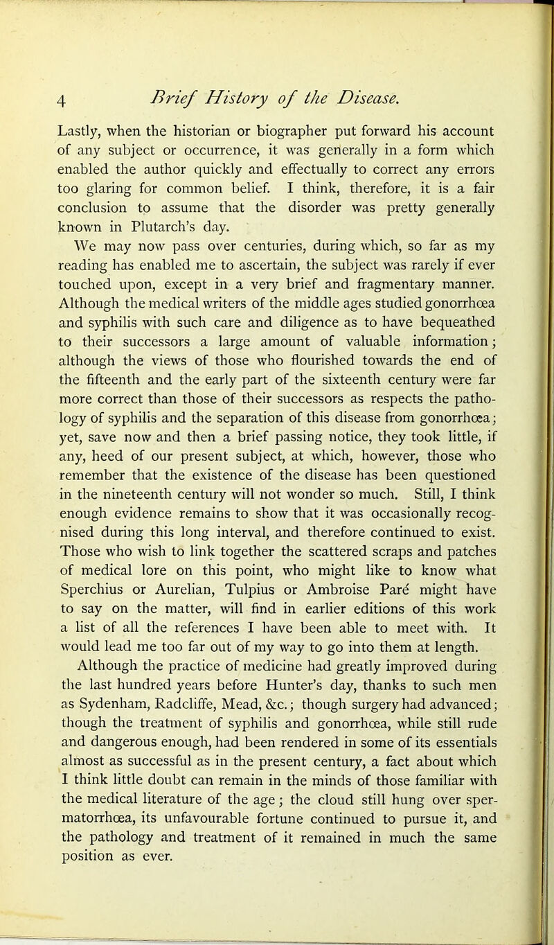 Lastly, when the historian or biographer put forward his account of any subject or occurrence, it was generally in a form which enabled the author quickly and effectually to correct any errors too glaring for common belief. I think, therefore, it is a fair conclusion to assume that the disorder was pretty generally known in Plutarch’s day. We may now pass over centuries, during which, so far as my reading has enabled me to ascertain, the subject was rarely if ever touched upon, except in a very brief and fragmentary manner. Although the medical writers of the middle ages studied gonorrhoea and syphilis with such care and diligence as to have bequeathed to their successors a large amount of valuable information; although the views of those who flourished towards the end of the fifteenth and the early part of the sixteenth century were far more correct than those of their successors as respects the patho- logy of syphilis and the separation of this disease from gonorrhoea; yet, save now and then a brief passing notice, they took little, if any, heed of our present subject, at which, however, those who remember that the existence of the disease has been questioned in the nineteenth century will not wonder so much. Still, I think enough evidence remains to show that it was occasionally recog- nised during this long interval, and therefore continued to exist. Those who wish to link together the scattered scraps and patches of medical lore on this point, who might like to know what Sperchius or Aurelian, Tulpius or Ambroise Pard might have to say on the matter, will find in earlier editions of this work a list of all the references I have been able to meet with. It would lead me too far out of my way to go into them at length. Although the practice of medicine had greatly improved during the last hundred years before Hunter’s day, thanks to such men as Sydenham, Radcliffe, Mead, &c.; though surgery had advanced; though the treatment of syphilis and gonorrhoea, while still rude and dangerous enough, had been rendered in some of its essentials almost as successful as in the present century, a fact about which I think little doubt can remain in the minds of those familiar with the medical literature of the age; the cloud still hung over sper- matorrhoea, its unfavourable fortune continued to pursue it, and the pathology and treatment of it remained in much the same position as ever.