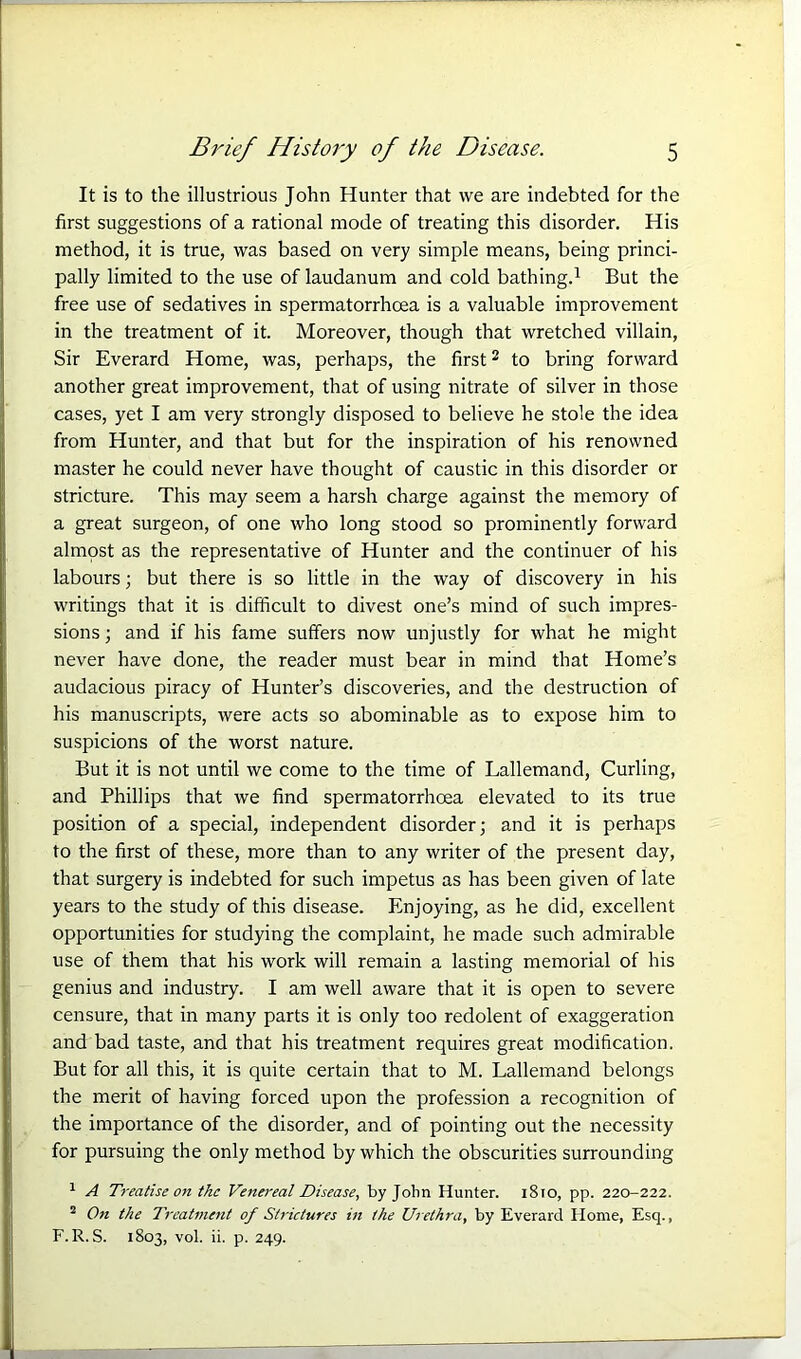 It is to the illustrious John Hunter that we are indebted for the first suggestions of a rational mode of treating this disorder. His method, it is true, was based on very simple means, being princi- pally limited to the use of laudanum and cold bathing.1 But the free use of sedatives in spermatorrhoea is a valuable improvement in the treatment of it. Moreover, though that wretched villain, Sir Everard Home, was, perhaps, the first2 to bring forward another great improvement, that of using nitrate of silver in those cases, yet I am very strongly disposed to believe he stole the idea from Hunter, and that but for the inspiration of his renowned master he could never have thought of caustic in this disorder or stricture. This may seem a harsh charge against the memory of a great surgeon, of one who long stood so prominently forward almost as the representative of Hunter and the continuer of his labours; but there is so little in the way of discovery in his writings that it is difficult to divest one’s mind of such impres- sions ; and if his fame suffers now unjustly for what he might never have done, the reader must bear in mind that Home’s audacious piracy of Hunter’s discoveries, and the destruction of his manuscripts, were acts so abominable as to expose him to suspicions of the worst nature. But it is not until we come to the time of Lallemand, Curling, and Phillips that we find spermatorrhoea elevated to its true position of a special, independent disorder; and it is perhaps to the first of these, more than to any writer of the present day, that surgery is indebted for such impetus as has been given of late years to the study of this disease. Enjoying, as he did, excellent opportunities for studying the complaint, he made such admirable use of them that his work will remain a lasting memorial of his genius and industry. I am well aware that it is open to severe censure, that in many parts it is only too redolent of exaggeration and bad taste, and that his treatment requires great modification. But for all this, it is quite certain that to M. Lallemand belongs the merit of having forced upon the profession a recognition of the importance of the disorder, and of pointing out the necessity for pursuing the only method by which the obscurities surrounding 1 A Treatise on the Venereal Disease, by John Hunter. 1810, pp. 220-222. 2 On the Treatment of Strictures in the Urethra, by Everard Home, Esq., F. R.S. 1803, vol. ii. p. 249.