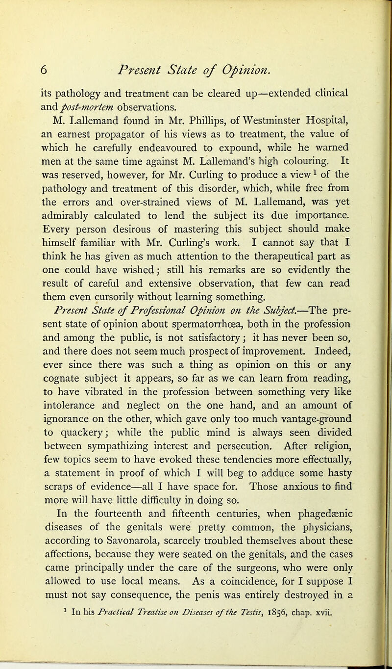 its pathology and treatment can be cleared up—extended clinical and post-mortem observations. M. Lallemand found in Mr. Phillips, of Westminster Hospital, an earnest propagator of his views as to treatment, the value of which he carefully endeavoured to expound, while he warned men at the same time against M. Lallemand’s high colouring. It was reserved, however, for Mr. Curling to produce a view1 of the pathology and treatment of this disorder, which, while free from the errors and over-strained views of M. Lallemand, was yet admirably calculated to lend the subject its due importance. Every person desirous of mastering this subject should make himself familiar with Mr. Curling’s work. I cannot say that I think he has given as much attention to the therapeutical part as one could have wished; still his remarks are so evidently the result of careful and extensive observation, that few can read them even cursorily without learning something. Present State of Professional Opinion on the Subject.—The pre- sent state of opinion about spermatorrhoea, both in the profession and among the public, is not satisfactory; it has never been so, and there does not seem much prospect of improvement. Indeed, ever since there was such a thing as opinion on this or any cognate subject it appears, so far as we can learn from reading, to have vibrated in the profession between something very like intolerance and neglect on the one hand, and an amount of ignorance on the other, which gave only too much vantage-ground to quackery; while the public mind is always seen divided between sympathizing interest and persecution. After religion, few topics seem to have evoked these tendencies more effectually, a statement in proof of which I will beg to adduce some hasty scraps of evidence—all I have space for. Those anxious to find more will have little difficulty in doing so. In the fourteenth and fifteenth centuries, when phagedaenic diseases of the genitals were pretty common, the physicians, according to Savonarola, scarcely troubled themselves about these affections, because they were seated on the genitals, and the cases came principally under the care of the surgeons, who were only allowed to use local means. As a coincidence, for I suppose I must not say consequence, the penis was entirely destroyed in a 1 In his Practical Treatise o>t Diseases of the Testis, 1856, chap. xvii.