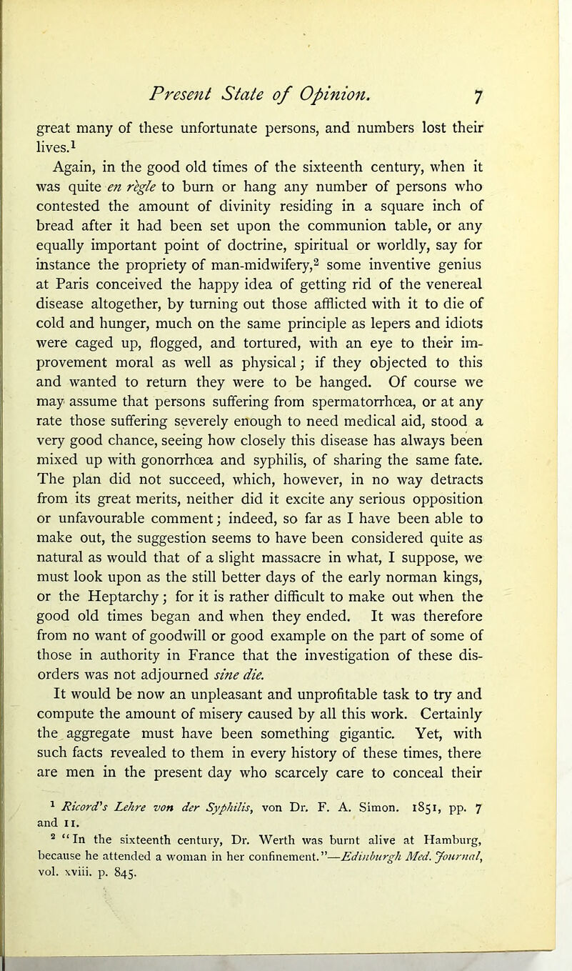 great many of these unfortunate persons, and numbers lost their lives.1 2 Again, in the good old times of the sixteenth century, when it was quite en regie to burn or hang any number of persons who contested the amount of divinity residing in a square inch of bread after it had been set upon the communion table, or any equally important point of doctrine, spiritual or worldly, say for instance the propriety of man-midwifery,3 some inventive genius at Paris conceived the happy idea of getting rid of the venereal disease altogether, by turning out those afflicted with it to die of cold and hunger, much on the same principle as lepers and idiots were caged up, flogged, and tortured, with an eye to their im- provement moral as well as physical; if they objected to this and wanted to return they were to be hanged. Of course we may assume that persons suffering from spermatorrhoea, or at any rate those suffering severely enough to need medical aid, stood a very good chance, seeing how closely this disease has always been mixed up with gonorrhoea and syphilis, of sharing the same fate. The plan did not succeed, which, however, in no way detracts from its great merits, neither did it excite any serious opposition or unfavourable comment; indeed, so far as I have been able to make out, the suggestion seems to have been considered quite as natural as would that of a slight massacre in what, I suppose, we must look upon as the still better days of the early norman kings, or the Heptarchy; for it is rather difficult to make out when the good old times began and when they ended. It was therefore from no want of goodwill or good example on the part of some of those in authority in France that the investigation of these dis- orders was not adjourned sine die. It would be now an unpleasant and unprofitable task to try and compute the amount of misery caused by all this work. Certainly the aggregate must have been something gigantic. Yet, with such facts revealed to them in every history of these times, there are men in the present day who scarcely care to conceal their 1 Ricord's Lehre von der Syphilis, von Dr. F. A. Simon. 1851, pp. 7 and II. 2 “In the sixteenth century, Dr. Werth was burnt alive at Hamburg, because he attended a woman in her confinement.”—Edinburgh Med. Journal, vol. xviii. p. 845.