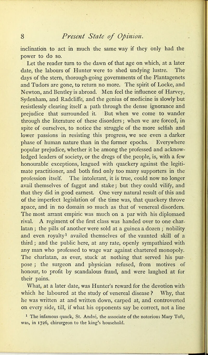 inclination to act in much the same way if they only had the power to do so. Let the reader turn to the dawn of that age on which, at a later date, the labours of Hunter were to shed undying lustre. The days of the stern, thorough-going governments of the Plantagenets and Tudors are gone, to return no more. The spirit of Locke, and Newton, and Bentley is abroad. Men feel the influence of Harvey, Sydenham, and Radcliffe, and the genius of medicine is slowly but resistlessly clearing itself a path through the dense ignorance and prejudice that surrounded it. But when we come to wander through the literature of these disorders; when we are forced, in spite of ourselves, to notice the struggle of the more selfish and lower passions in resisting this progress, we see even a darker phase of human nature than in the former epochs. Everywhere popular prejudice, whether it be among the professed and acknow- ledged leaders of society, or the dregs of the people, is, with a few honourable exceptions, leagued with quackery against the legiti- mate practitioner, and both find only too many supporters in the profession itself. The intolerant, it is true, could now no longer avail themselves of faggot and stake; but they could vilify, and that they did in good earnest. One very natural result of this and of the imperfect legislation of the time was, that quackery throve apace, and in no domain so much as that of venereal disorders. The most arrant empiric was much on a par with his diplomaed rival. A regiment of the first class was handed over to one char- latan ; the pills of another were sold at a guinea a dozen ; nobility and even royalty1 availed themselves of the vaunted skill of a third; and the public here, at any rate, openly sympathized with any man who professed to wage war against chartered monopoly. The charlatan, as ever, stuck at nothing that served his pur- pose ; the surgeon and physician refused, from motives of honour, to profit by scandalous fraud, and were laughed at for their pains. What, at a later date, was Hunter’s reward for the devotion with which he laboured at the study of venereal disease ? Why, that he was written at and written down, carped at, and controverted on every side, till, if what his opponents say be correct, not a line 1 The infamous quack, St. Andre, the associate of the notorious Mary Toft, was, in 1726, chirurgeon to the king’s household.