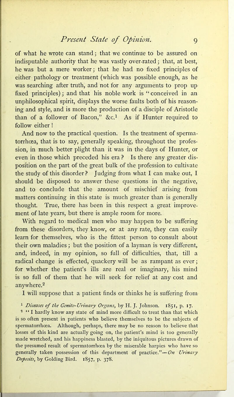 of what he wrote can stand; that we continue to be assured on indisputable authority that he was vastly over-rated; that, at best, he was but a mere worker; that he had no fixed principles of either pathology or treatment (which was possible enough, as he was searching after truth, and not for any arguments to prop up fixed principles); and that his noble work is “ conceived in an unphilosophical spirit, displays the worse faults both of his reason- ing and style, and is more the production of a disciple of Aristotle than of a follower of Bacon,” &C.1 As if Hunter required to follow either ! And now to the practical question. Is the treatment of sperma- torrhoea, that is to say, generally speaking, throughout the profes- sion, in much better plight than it was in the days of Hunter, or even in those which preceded his era ? Is there any greater dis- position on the part of the great bulk of the profession to cultivate the study of this disorder ? Judging from what I can make out, I should be disposed to answer these questions in the negative, and to conclude that the amount of mischief arising from matters continuing in this state is much greater than is generally thought. True, there has been in this respect a great improve- ment of late years, but there is ample room for more. With regard to medical men who may happen to be suffering from these disorders, they know, or at any rate, they can easily learn for themselves, who is the fittest person to consult about their own maladies; but the position of a layman is very different, and, indeed, in my opinion, so full of difficulties, that, till a radical change is effected, quackery will be as rampant as ever; for whether the patient’s ills are real or imaginary, his mind is so full of them that he will seek for relief at any cost and anywhere.2 I will suppose that a patient finds or thinks he is suffering from 1 Diseases of the Genito-Urinary Organs, by H. J. Johnson. 1851, p. 17. 2 “I hardly know any state of mind more difficult to treat than that which is so often present in patients who believe themselves to be the subjects of spermatorrhoea. Although, perhaps, there may be no reason to believe that losses of this kind are actually going on, the patient’s mind is too generally made wretched, and his happiness blasted, by the iniquitous pictures drawn of the presumed result of spermatorrhoea by the miserable harpies who have so generally taken possession of this department of practice.”—On Urinary Deposits, by Golding Bird. 1857, p. 378.