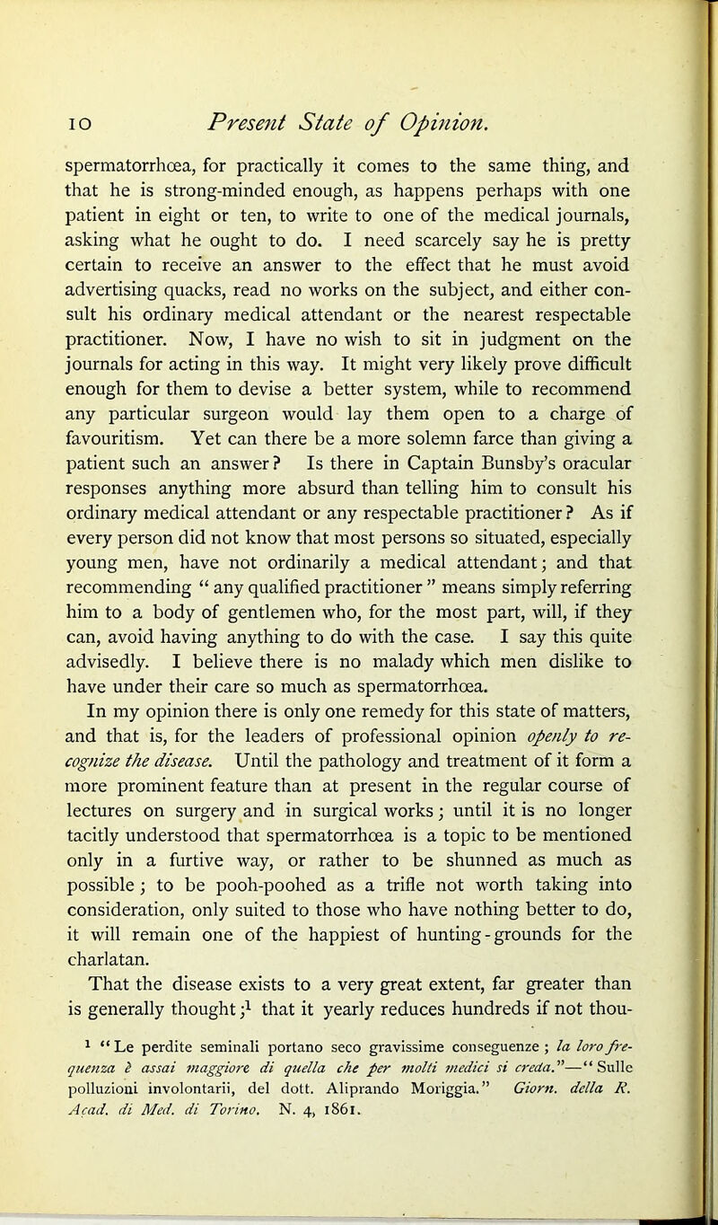 spermatorrhoea, for practically it comes to the same thing, and that he is strong-minded enough, as happens perhaps with one patient in eight or ten, to write to one of the medical journals, asking what he ought to do. I need scarcely say he is pretty certain to receive an answer to the effect that he must avoid advertising quacks, read no works on the subject, and either con- sult his ordinary medical attendant or the nearest respectable practitioner. Now, I have no wish to sit in judgment on the journals for acting in this way. It might very likely prove difficult enough for them to devise a better system, while to recommend any particular surgeon would lay them open to a charge of favouritism. Yet can there be a more solemn farce than giving a patient such an answer ? Is there in Captain Bunsby’s oracular responses anything more absurd than telling him to consult his ordinary medical attendant or any respectable practitioner ? As if every person did not know that most persons so situated, especially young men, have not ordinarily a medical attendant; and that recommending “ any qualified practitioner ” means simply referring him to a body of gentlemen who, for the most part, will, if they can, avoid having anything to do with the case. I say this quite advisedly. I believe there is no malady which men dislike to have under their care so much as spermatorrhoea. In my opinion there is only one remedy for this state of matters, and that is, for the leaders of professional opinion openly to re- cognize the disease. Until the pathology and treatment of it form a more prominent feature than at present in the regular course of lectures on surgery and in surgical works; until it is no longer tacitly understood that spermatorrhoea is a topic to be mentioned only in a furtive way, or rather to be shunned as much as possible; to be pooh-poohed as a trifle not worth taking into consideration, only suited to those who have nothing better to do, it will remain one of the happiest of hunting-grounds for the charlatan. That the disease exists to a very great extent, far greater than is generally thought that it yearly reduces hundreds if not thou- 1 “Le perdite seminali portano seco gravissime conseguenze ; la loro fre- qnenza l assai maggiore di quella che per molti media si creda.”—“ Sulle polluzioui involontarii, del dott. Aliprando Moriggia. ” Giorn. della R. Acad, di Med. di Torino. N. 4, 1861.