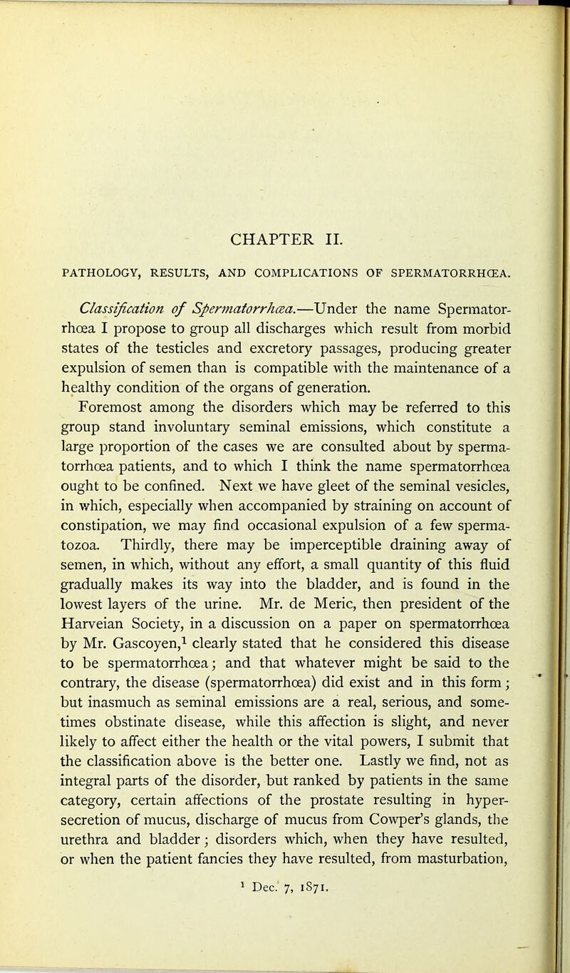 CHAPTER II. PATHOLOGY, RESULTS, AND COMPLICATIONS OF SPERMATORRHOEA. Classification of Spermatorrhoea.—Under the name Spermator- rhoea I propose to group all discharges which result from morbid states of the testicles and excretory passages, producing greater expulsion of semen than is compatible with the maintenance of a healthy condition of the organs of generation. Foremost among the disorders which may be referred to this group stand involuntary seminal emissions, which constitute a large proportion of the cases we are consulted about by sperma- torrhoea patients, and to which I think the name spermatorrhoea ought to be confined. Next we have gleet of the seminal vesicles, in which, especially when accompanied by straining on account of constipation, we may find occasional expulsion of a few sperma- tozoa. Thirdly, there may be imperceptible draining away of semen, in which, without any effort, a small quantity of this fluid gradually makes its way into the bladder, and is found in the lowest layers of the urine. Mr. de Meric, then president of the Harveian Society, in a discussion on a paper on spermatorrhoea by Mr. Gascoyen,1 clearly stated that he considered this disease to be spermatorrhoea; and that whatever might be said to the contrary, the disease (spermatorrhoea) did exist and in this form; but inasmuch as seminal emissions are a real, serious, and some- times obstinate disease, while this affection is slight, and never likely to affect either the health or the vital powers, I submit that the classification above is the better one. Lastly we find, not as integral parts of the disorder, but ranked by patients in the same category, certain affections of the prostate resulting in hyper- secretion of mucus, discharge of mucus from Cowper’s glands, the urethra and bladder; disorders which, when they have resulted, or when the patient fancies they have resulted, from masturbation, 1 Dec. 7, 1S71.