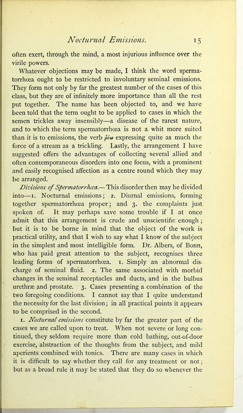 often exert, through the mind, a most injurious influence over the virile powers. Whatever objections may be made, I think the word sperma- torrhoea ought to be restricted to involuntary seminal emissions. They form not only by far the greatest number of the cases of this class, but they are of infinitely more importance than all the rest put together. The name has been objected to, and we have been told that the term ought to be applied to cases in which the semen trickles away insensibly—a disease of the rarest nature, and to which the term spermatorrhoea is not a whit more suited than it is to emissions, the verb plu> expressing quite as much the force of a stream as a trickling. Lastly, the arrangement I have suggested offers the advantages of collecting several allied and often contemporaneous disorders into one focus, with a prominent and easily recognised affection as a centre round which they may be arranged. Divisions of Spermatorrhea.— This disorder then may be divided into—1. Nocturnal emissions; 2. Diurnal emissions, forming together spermatorrhoea proper; and 3. the complaints just spoken of. It may perhaps save some trouble if I at once admit that this arrangement is crude and unscientific enough ; but it is to be borne in mind that the object of the work is practical utility, and that I wish to say what I know of the subject in the simplest and most intelligible form. Dr. Albers, of Bonn, who has paid great attention to the subject, recognises three leading forms of spermatorrhoea. 1. Simply an abnormal dis- charge of seminal fluid. 2. The same associated with morbid changes in the seminal receptacles and ducts, and in the bulbus urethrae and prostate. 3. Cases presenting a combination of the two foregoing conditions. I cannot say that I quite understand the necessity for the last division; in all practical points it appears to be comprised in the second. r. Nocturnal emissions constitute by far the greater part of the cases we are called upon to treat. When not severe or long con- tinued, they seldom require more than cold bathing, out-of-door exercise, abstraction of the thoughts from the subject, and mild aperients combined with tonics. There are many cases in which it is difficult to say whether they call for any treatment or not; but as a broad rule it may be stated that they do so whenever the