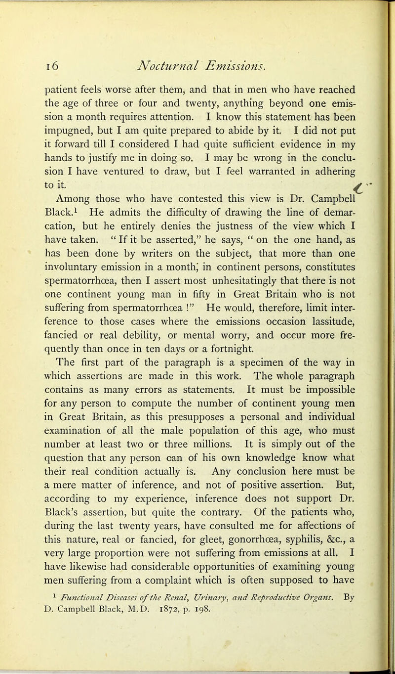patient feels worse after them, and that in men who have reached the age of three or four and twenty, anything beyond one emis- sion a month requires attention. I know this statement has been impugned, but I am quite prepared to abide by it. I did not put it forward till I considered I had quite sufficient evidence in my hands to justify me in doing so. I may be wrong in the conclu- sion I have ventured to draw, but I feel warranted in adhering to it. ^ Among those who have contested this view is Dr. Campbell Black.1 He admits the difficulty of drawing the line of demar- cation, but he entirely denies the justness of the view which I have taken. “ If it be asserted,” he says, “ on the one hand, as has been done by writers on the subject, that more than one involuntary emission in a month; in continent persons, constitutes spermatorrhoea, then I assert most unhesitatingly that there is not one continent young man in fifty in Great Britain who is not suffering from spermatorrhoea !” He would, therefore, limit inter- ference to those cases where the emissions occasion lassitude, fancied or real debility, or mental worry, and occur more fre- quently than once in ten days or a fortnight. The first part of the paragraph is a specimen of the way in which assertions are made in this work. The whole paragraph contains as many errors as statements. It must be impossible for any person to compute the number of continent young men in Great Britain, as this presupposes a personal and individual examination of all the male population of this age, who must number at least two or three millions. It is simply out of the question that any person can of his own knowledge know what their real condition actually is. Any conclusion here must be a mere matter of inference, and not of positive assertion. But, according to my experience, inference does not support Dr. Black’s assertion, but quite the contrary. Of the patients who, during the last twenty years, have consulted me for affections of this nature, real or fancied, for gleet, gonorrhoea, syphilis, &c., a very large proportion were not suffering from emissions at all. I have likewise had considerable opportunities of examining young men suffering from a complaint which is often supposed to have 1 Functional Diseases of the Renal, Urinary, and Reproductive Organs. By D. Campbell Black, M.D. 1872, p. 198.
