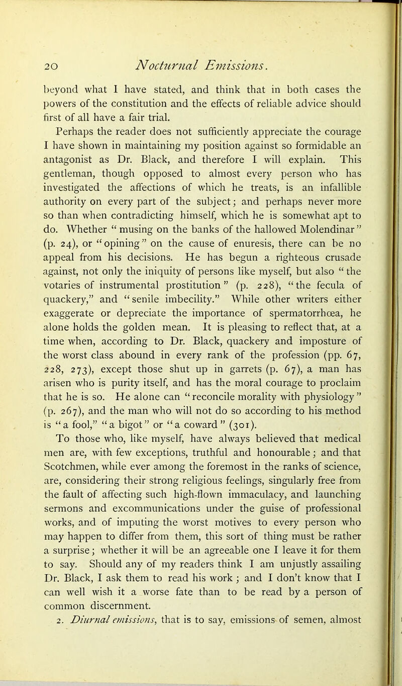 beyond what 1 have stated, and think that in both cases the powers of the constitution and the effects of reliable advice should first of all have a fair trial. Perhaps the reader does not sufficiently appreciate the courage I have shown in maintaining my position against so formidable an antagonist as Dr. Black, and therefore I will explain. This gentleman, though opposed to almost every person who has investigated the affections of which he treats, is an infallible authority on every part of the subject; and perhaps nevermore so than when contradicting himself, which he is somewhat apt to do. Whether “ musing on the banks of the hallowed Molendinar ” (p. 24), or “opining” on the cause of enuresis, there can be no appeal from his decisions. He has begun a righteous crusade against, not only the iniquity of persons like myself, but also “ the votaries of instrumental prostitution” (p. 228), “the fecula of quackery,” and “ senile imbecility.” While other writers either exaggerate or depreciate the importance of spermatorrhoea, he alone holds the golden mean. It is pleasing to reflect that, at a time when, according to Dr. Black, quackery and imposture of the worst class abound in every rank of the profession (pp. 67, 228, 273), except those shut up in garrets (p. 67), a man has arisen who is purity itself, and has the moral courage to proclaim that he is so. He alone can “reconcile morality with physiology” (p. 267), and the man who will not do so according to his method is “a fool,” “a bigot” or “a coward ” (301). To those who, like myself, have always believed that medical men are, with few exceptions, truthful and honourable; and that Scotchmen, while ever among the foremost in the ranks of science, are, considering their strong religious feelings, singularly free from the fault of affecting such high-flown immaculacy, and launching sermons and excommunications under the guise of professional works, and of imputing the worst motives to every person who may happen to differ from them, this sort of thing must be rather a surprise; whether it will be an agreeable one I leave it for them to say. Should any of my readers think I am unjustly assailing Dr. Black, I ask them to read his work ; and I don’t know that I can well wish it a worse fate than to be read by a person of common discernment. 2. Diurnal emissions, that is to say, emissions of semen, almost