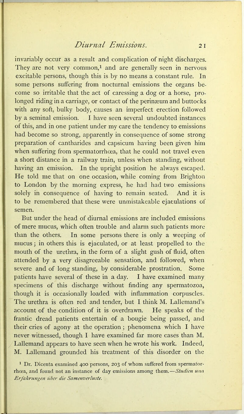 invariably occur as a result and complication of night discharges. They are not very common,1 and are generally seen in nervous excitable persons, though this is by no means a constant rule. In some persons suffering from nocturnal emissions the organs be- come so irritable that the act of caressing a dog or a horse, pro- longed riding in a carriage, or contact of the perinaeum and buttocks with any soft, bulky body, causes an imperfect erection followed by a seminal emission. I have seen several undoubted instances of this, and in one patient under my care the tendency to emissions had become so strong, apparently in consequence of some strong preparation of cantharides and capsicum having been given him when suffering from spermatorrhoea, that he could not travel even a short distance in a railway train, unless when standing, without having an emission. In the upright position he always escaped. He told me that on one occasion, while coming from Brighton to London by the morning express, he had had two emissions solely in consequence of having to remain seated. And it is to be remembered that these were unmistakeable ejaculations of semen. But under the head of diurnal emissions are included emissions of mere mucus, which often trouble and alarm such patients more than the others. In some persons there is only a weeping of mucus; in others this is ejaculated, or at least propelled to the mouth of the urethra, in the form of a slight gush of fluid, often attended by a very disagreeable sensation, and followed, when severe and of long standing, by considerable prostration. Some patients have several of these in a day. I have examined many specimens of this discharge without finding any spermatozoa, though it is occasionally loaded with inflammation corpuscles. The urethra is often red and tender, but I think M. Lallemand’s account of the condition of it is overdrawn. He speaks of the frantic dread patients entertain of a bougie being passed, and their cries of agony at the operation ; phenomena which I have never witnessed, though I have examined far more cases than M. Lallemand appears to have seen when he wrote his work. Indeed, M. Lallemand grounded his treatment of this disorder on the 1 Dr. Dicenta examined 400 persons, 203 of whom suffered from spermator- rhoea, and found not an instance of day emissions among them.—Studien una Erfahrungen iibcr die Samenverluste.