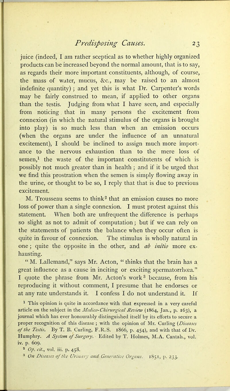 juice (indeed, I am rather sceptical as to whether highly organized products can be increased beyond the normal amount, that is to say, as regards their more important constituents, although, of course, the mass of water, mucus, &c., may be raised to an almost indefinite quantity); and yet this is what Dr. Carpenter’s words may be fairly construed to mean, if applied to other organs than the testis. Judging from what I have seen, and especially from noticing that in many persons the excitement from connexion (in which the natural stimulus of the organs is brought into play) is so much less than when an emission occurs (when the organs are under the influence of an unnatural excitement), I should be inclined to assign much more import- ance to the nervous exhaustion than to the mere loss of semen,1 the waste of the important constitutents of which is possibly not much greater than in health ; and if it be urged that we find this prostration when the semen is simply flowing away in the urine, or thought to be so, I reply that that is due to previous excitement. M. Trousseau seems to think2 that an emission causes no more loss of power than a single connexion. I must protest against this statement. When both are unfrequent the difference is perhaps so slight as not to admit of computation; but if we can rely on the statements of patients the balance when they occur often is quite in favour of connexion. The stimulus is wholly natural in one; quite the opposite in the other, and ab initio more ex- hausting. “ M. Lallemand,” says Mr. Acton, “ thinks that the brain has a great influence as a cause in inciting or exciting spermatorrhoea.” I quote the phrase from Mr. Acton’s work3 because, from his reproducing it without comment, I presume that he endorses or at any rate understands it. I confess I do not understand it. If 1 This opinion is quite in accordance with that expressed in a very careful article on the subject in the Medico-Chirurgical Review (1864, Jan., p. 163), a journal which has ever honourably distinguished itself by its efforts to secure a proper recognition of this disease ; with the opinion of Mr. Curling (Diseases of the Testis. By T. B. Curling, F.R.S. 1866, p. 454), and with that of Dr. Humphry. A System of Surgery. Edited by T. Holmes, M.A. Cantab., vol. iv. p. 609. 2 Op. cit., vol. iii. p. 458. 3 On Diseases of the Urinary and Generative Organs. 1851, p. 233.