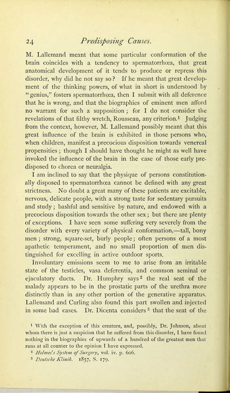 M. Lallemand meant that some particular conformation of the brain coincides with a tendency to spermatorrhoea, that great anatomical development of it tends to produce or repress this disorder, why did he not say so ? If he meant that great develop- ment of the thinking powers, of what in short is understood by “ genius,” fosters spermatorrhoea, then I submit with all deference that he is wrong, and that the biographies of eminent men afford no warrant for such a supposition ; for I do not consider the revelations of that filthy wretch, Rousseau, any criterion.1 Judging from the context, however, M. Lallemand possibly meant chat this great influence of the brain is exhibited in those persons who, when children, manifest a precocious disposition towards venereal propensities; though I should have thought he might as well have invoked the influence of the brain in the case of those early pre- disposed to chorea or neuralgia. I am inclined to say that the physique of persons constitution- ally disposed to spermatorrhoea cannot be defined with any great strictness. No doubt a great many of these patients are excitable, nervous, delicate people, with a strong taste for sedentary pursuits and study; bashful and sensitive by nature, and endowed with a precocious disposition towards the other sex; but there are plenty of exceptions. I have seen some suffering very severely from the disorder with every variety of physical conformation,—tall, bony men; strong, square-set, burly people; often persons of a most apathetic temperament, and no small proportion of men dis- tinguished for excelling in active outdoor sports. Involuntary emissions seem to me to arise from an irritable state of the testicles, vasa deferentia, and common seminal or ejaculatory ducts. Dr. Humphry says2 the real seat of the malady appears to be in the prostatic parts of the urethra more distinctly than in any other portion of the generative apparatus. Lallemand and Curling also found this part swollen and injected in some bad cases. Dr. Dicenta considers 3 that the seat of the 1 With the exception of this creature, and, possibly, Dr. Johnson, about whom there is just a suspicion that he suffered from this disorder, I have found nothing in the biographies of upwards of a hundred of the greatest men that runs at all counter to the opinion I have expressed. 2 Holmes's System of Surgery, vol. iv. p. 606. 3 Deutsche Klinik. 1857, S. 179.