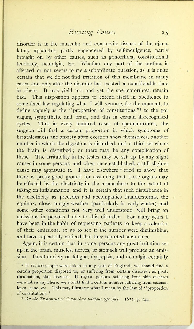 disorder is in the muscular and contractile tissues of the ejacu- latory apparatus, partly engendered by self-indulgence, partly brought on by other causes, such as gonorrhoea, constitutional tendency, neuralgia, &c. Whether any part of the urethra is affected or not seems to me a subordinate question, as it is quite certain that we do not find irritation of this membrane in many cases, and only after the disorder has existed a considerable time in others. It may yield too, and yet the spermatorrhoea remain bad. This disposition appears to extend itself, in obedience to some fixed law regulating what I will venture, for the moment, to define vaguely as the “proportion of constitutions,”1 to the par vagum, sympathetic and brain, and this in certain ill-recognised cycles. Thus in every hundred cases of spermatorrhoea, the surgeon will find a certain proportion in which symptoms of breathlessness and anxiety after exertion show themselves, another number in which the digestion is disturbed, and a third set where the brain is disturbed; or there may be any complication of these. The irritability in the testes may be set up by any slight causes in some persons, and when once established, a still slighter cause may aggravate it. I have elsewhere 2 tried to show that there is pretty good ground for assuming that these organs may be effected by the electricity in the atmosphere to the extent of taking on inflammation, and it is certain that such disturbance in the electricity as precedes and accompanies thunderstorms, the equinox, close, muggy weather (particularly in early winter), and some other conditions not very well understood, will bring on emissions in persons liable to this disorder. For many years I have been in the habit of requesting patients to keep a calendar of their emissions, so as to see if the number were diminishing, and have repeatedly noticed that they reported such facts. Again, it is certain that in some persons any great irritation set up in the brain, muscles, nerves, or stomach will produce an emis- sion. Great anxiety or fatigue, dyspepsia, and neuralgia certainly 1 If 10,000 people were taken in any part of England, we should find a certain proportion disposed to, or suffering from, certain diseases ; as gout, rheumatism, skin diseases. If 10,000 persons suffering from skin diseases were taken anywhere, we should find a certain number suffering from eczema, lepra, acne, See. This may illustrate what I mean by the law of “proportion of constitutions.” 2 On the Treatment of Gonorrhoea without Specifics. 1871, p. 144.