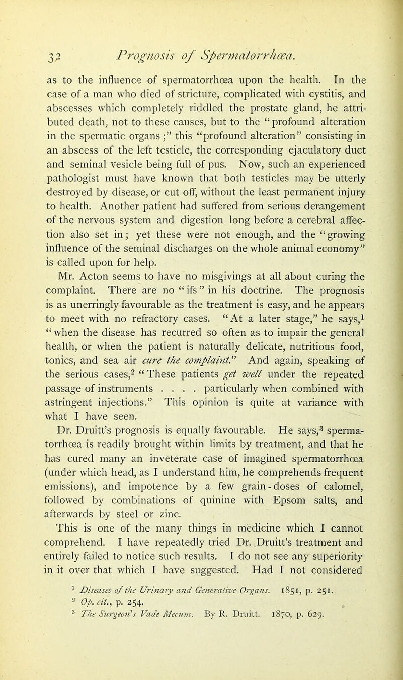 as to the influence of spermatorrhoea upon the health. In the case of a man who died of stricture, complicated with cystitis, and abscesses which completely riddled the prostate gland, he attri- buted death, not to these causes, but to the “ profound alteration in the spermatic organs;” this “profound alteration” consisting in an abscess of the left testicle, the corresponding ejaculatory duct and seminal vesicle being full of pus. Now, such an experienced pathologist must have known that both testicles may be utterly destroyed by disease, or cut off, without the least permanent injury to health. Another patient had suffered from serious derangement of the nervous system and digestion long before a cerebral affec- tion also set in; yet these were not enough, and the “growing influence of the seminal discharges on the whole animal economy” is called upon for help. Mr. Acton seems to have no misgivings at all about curing the complaint. There are no “ ifs ” in his doctrine. The prognosis is as unerringly favourable as the treatment is easy, and he appears to meet with no refractory cases. “ At a later stage,” he says,1 “ when the disease has recurred so often as to impair the general health, or when the patient is naturally delicate, nutritious food, tonics, and sea air acre the complaint.” And again, speaking of the serious cases,2 “ These patients get well under the repeated passage of instruments .... particularly when combined with astringent injections.” This opinion is quite at variance with what I have seen. Dr. Druitt’s prognosis is equally favourable. He says,3 sperma- torrhoea is readily brought within limits by treatment, and that he has cured many an inveterate case of imagined spermatorrhoea (under which head, as I understand him, he comprehends frequent emissions), and impotence by a few grain-doses of calomel, followed by combinations of quinine with Epsom salts, and afterwards by steel or zinc. This is one of the many things in medicine which I cannot comprehend. I have repeatedly tried Dr. Druitt’s treatment and entirely failed to notice such results. I do not see any superiority in it over that which I have suggested. Had I not considered 1 Diseases of the Urinary and Generative Organs. 1851, p. 251. 2 Op. cii., p. 254. 3 The Surgeon's Vade Mecum. By R. Druilt. 1870, p. 629.