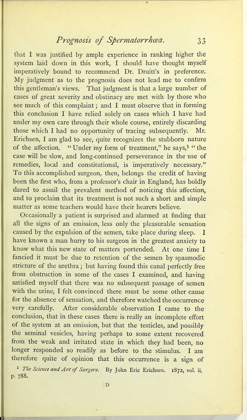 that I was justified by ample experience in ranking higher the system laid down in this work, I should have thought myself imperatively bound to recommend Dr. Druitt’s in preference. My judgment as to the prognosis does not lead me to confirm this gentleman’s views. That judgment is that a large number of cases of great severity and obstinacy are met with by those who see much of this complaint; and I must observe that in forming this conclusion I have relied solely on cases which I have had under my own care through their whole course, entirely discarding those which I had no opportunity of tracing subsequently. Mr. Erichsen, I am glad to see, quite recognizes the stubborn nature of the affection. “Under my form of treatment,” he says,1 “ the case will be slow, and long-continued perseverance in the use of remedies, local and constitutional, is imperatively necessary.” To this accomplished surgeon, then, belongs the credit of having been the first who, from a professor’s chair in England, has boldly dared to assail the prevalent method of noticing this affection, and to proclaim that its treatment is not such a short and simple matter as some teachers would have their hearers believe. Occasionally a patient is surprised and alarmed at finding that all the signs of an emission, less only the pleasurable sensation caused by the expulsion of the semen, take place during sleep. I have known a man hurry to his surgeon in the greatest anxiety to know what this new state of matters portended. At one time I fancied it must be due to retention of the semen by spasmodic stricture of the urethra; but having found this canal perfectly free from obstruction in some of the cases I examined, and having satisfied myself that there was no subsequent passage of semen with the urine, I felt convinced there must be some other cause for the absence of sensation, and therefore watched the occurrence very carefully. After considerable observation I came to the conclusion, that in these cases there is really an incomplete effort of the system at an emission, but that the testicles, and possibly the seminal vesicles, having perhaps to some extent recovered from the weak and irritated state in which they had been, no longer responded so readily as before to the stimulus. I am therefore quite of opinion that this occurrence is a sign of 1 The Science and ArC of Surgery. By John Eric Erichsen. 1872, vol. ii, p. 788. D (