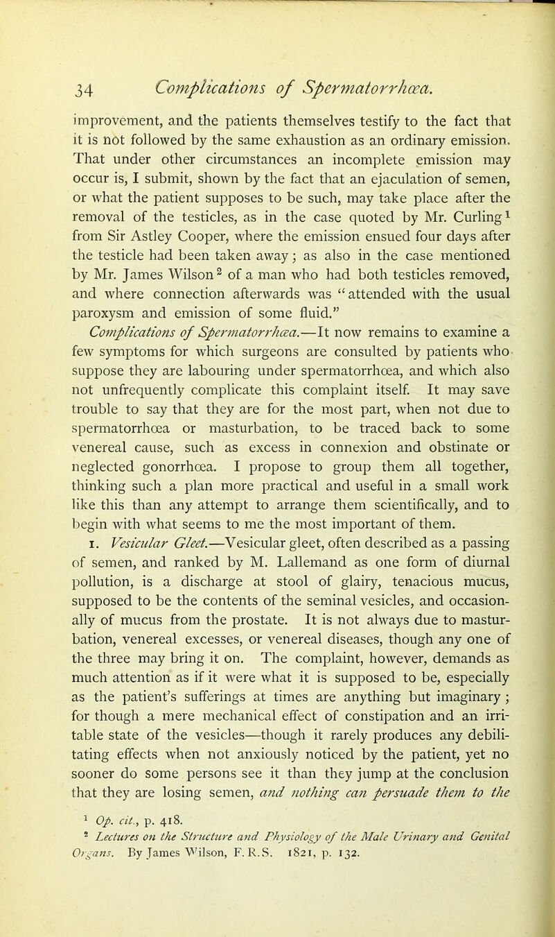 improvement, and the patients themselves testify to the fact that it is not followed by the same exhaustion as an ordinary emission. That under other circumstances an incomplete emission may occur is, I submit, shown by the fact that an ejaculation of semen, or what the patient supposes to be such, may take place after the removal of the testicles, as in the case quoted by Mr. Curling1 from Sir Astley Cooper, where the emission ensued four days after the testicle had been taken away; as also in the case mentioned by Mr. James Wilson2 of a man who had both testicles removed, and where connection afterwards was “attended with the usual paroxysm and emission of some fluid.” Complications of Spermatorrhoea.—It now remains to examine a few symptoms for which surgeons are consulted by patients who suppose they are labouring under spermatorrhoea, and which also not unfrequently complicate this complaint itself. It may save trouble to say that they are for the most part, when not due to spermatorrhoea or masturbation, to be traced back to some venereal cause, such as excess in connexion and obstinate or neglected gonorrhoea. I propose to group them all together, thinking such a plan more practical and useful in a small work like this than any attempt to arrange them scientifically, and to begin with what seems to me the most important of them. x. Vesicular Gleet.—Vesicular gleet, often described as a passing of semen, and ranked by M. Lallemand as one form of diurnal pollution, is a discharge at stool of glairy, tenacious mucus, supposed to be the contents of the seminal vesicles, and occasion- ally of mucus from the prostate. It is not always due to mastur- bation, venereal excesses, or venereal diseases, though any one of the three may bring it on. The complaint, however, demands as much attention as if it were what it is supposed to be, especially as the patient’s sufferings at times are anything but imaginary ; for though a mere mechanical effect of constipation and an irri- table state of the vesicles—though it rarely produces any debili- tating effects when not anxiously noticed by the patient, yet no sooner do some persons see it than they jump at the conclusion that they are losing semen, and nothing can persuade them to the 1 Op. cit., p. 418. 5 Lectures on the Structure and Physiology of the Male Urinary and Genital Organs. By James 'Wilson, F. R.S. 1821, p. 132.