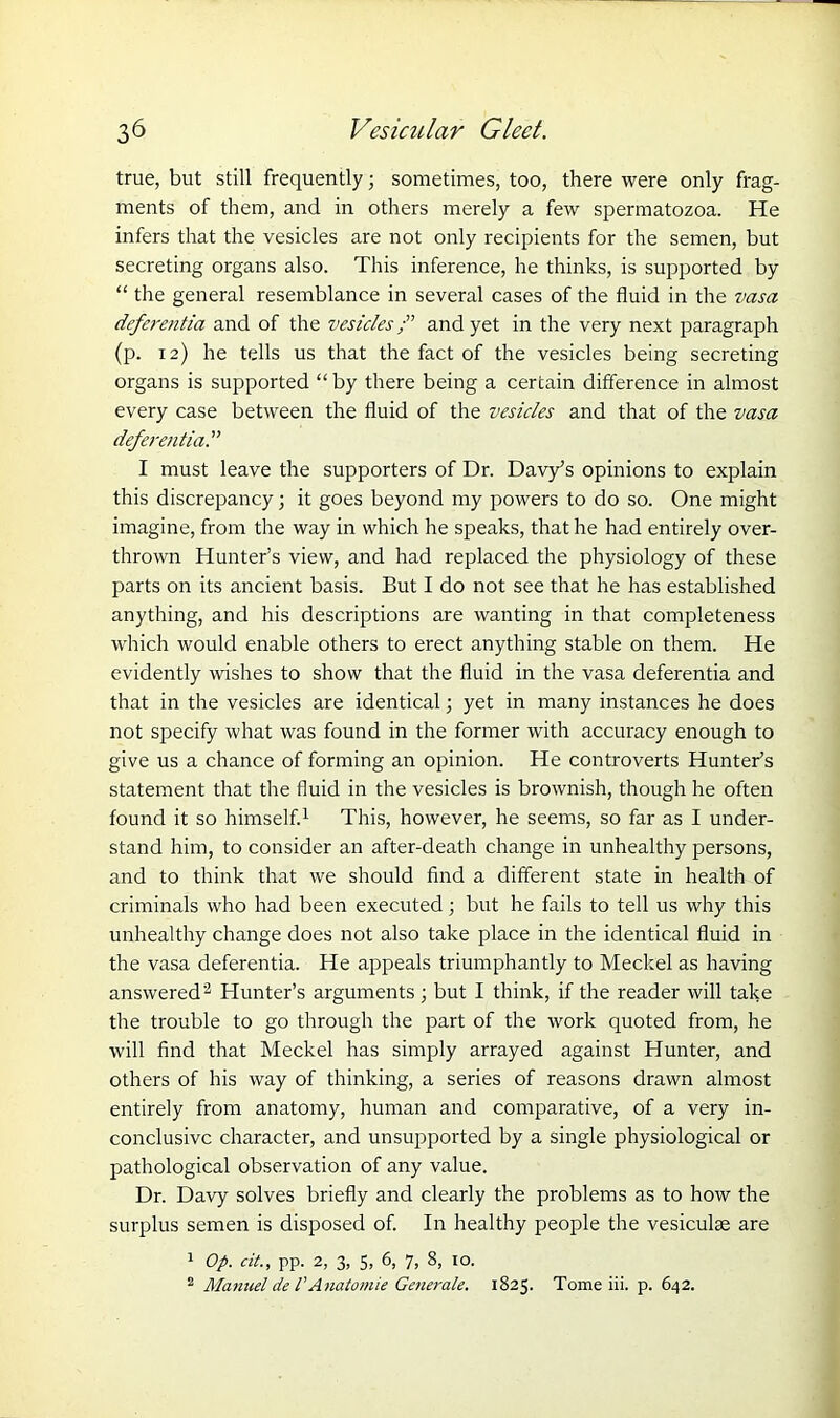 true, but still frequently; sometimes, too, there were only frag- ments of them, and in others merely a few spermatozoa. He infers that the vesicles are not only recipients for the semen, but secreting organs also. This inference, he thinks, is supported by “ the general resemblance in several cases of the fluid in the vasa deferentia and of the vesiclesand yet in the very next paragraph (p. 12) he tells us that the fact of the vesicles being secreting organs is supported “by there being a certain difference in almost every case between the fluid of the vesicles and that of the vasa deferentia I must leave the supporters of Dr. Davy’s opinions to explain this discrepancy; it goes beyond my powers to do so. One might imagine, from the way in which he speaks, that he had entirely over- thrown Hunter’s view, and had replaced the physiology of these parts on its ancient basis. But I do not see that he has established anything, and his descriptions are wanting in that completeness which would enable others to erect anything stable on them. He evidently wishes to show that the fluid in the vasa deferentia and that in the vesicles are identical; yet in many instances he does not specify what was found in the former with accuracy enough to give us a chance of forming an opinion. He controverts Hunter’s statement that the fluid in the vesicles is brownish, though he often found it so himself.1 This, however, he seems, so far as I under- stand him, to consider an after-death change in unhealthy persons, and to think that we should find a different state in health of criminals who had been executed; but he fails to tell us why this unhealthy change does not also take place in the identical fluid in the vasa deferentia. He appeals triumphantly to Meckel as having answered'2 Hunter’s arguments ; but I think, if the reader will take the trouble to go through the part of the work quoted from, he will find that Meckel has simply arrayed against Hunter, and others of his way of thinking, a series of reasons drawn almost entirely from anatomy, human and comparative, of a very in- conclusive character, and unsupported by a single physiological or pathological observation of any value. Dr. Davy solves briefly and clearly the problems as to how the surplus semen is disposed of. In healthy people the vesiculae are 1 Op. cit., pp. 2, 3, 5, 6, 7, 8, 10. 2 Manuel de VAnatomie Generate. 1825. Tome iii. p. 642.