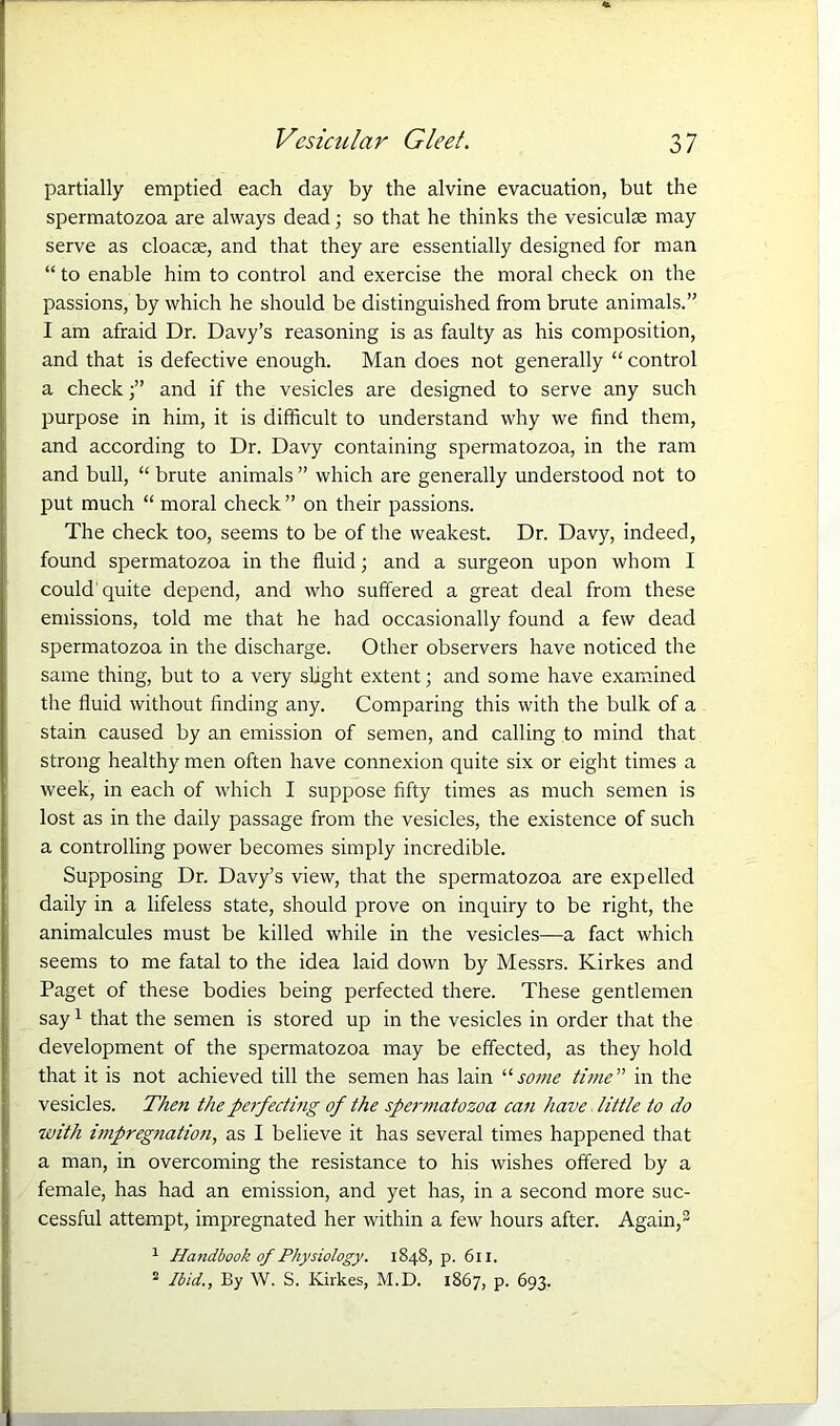 partially emptied each day by the alvine evacuation, but the spermatozoa are always dead; so that he thinks the vesiculte may serve as cloacae, and that they are essentially designed for man “ to enable him to control and exercise the moral check on the passions, by which he should be distinguished from brute animals.” I am afraid Dr. Davy’s reasoning is as faulty as his composition, and that is defective enough. Man does not generally “ control a checkand if the vesicles are designed to serve any such purpose in him, it is difficult to understand why we find them, and according to Dr. Davy containing spermatozoa, in the ram and bull, “ brute animals ” which are generally understood not to put much “ moral check ” on their passions. The check too, seems to be of the weakest. Dr. Davy, indeed, found spermatozoa in the fluid; and a surgeon upon whom I could quite depend, and who suffered a great deal from these emissions, told me that he had occasionally found a few dead spermatozoa in the discharge. Other observers have noticed the same thing, but to a very slight extent; and some have examined the fluid without finding any. Comparing this with the bulk of a stain caused by an emission of semen, and calling to mind that strong healthy men often have connexion quite six or eight times a week, in each of which I suppose fifty times as much semen is lost as in the daily passage from the vesicles, the existence of such a controlling power becomes simply incredible. Supposing Dr. Davy’s view, that the spermatozoa are expelled daily in a lifeless state, should prove on inquiry to be right, the animalcules must be killed while in the vesicles—a fact which seems to me fatal to the idea laid down by Messrs. Kirkes and Paget of these bodies being perfected there. These gentlemen say1 that the semen is stored up in the vesicles in order that the development of the spermatozoa may be effected, as they hold that it is not achieved till the semen has lain “ some time” in the vesicles. Then the perfecting of the spermatozoa can have little to do with impregnation, as I believe it has several times happened that a man, in overcoming the resistance to his wishes offered by a female, has had an emission, and yet has, in a second more suc- cessful attempt, impregnated her within a few hours after. Again,2 1 Handbook of Physiology. 1848, p. 611. 2 Ibid., By W. S. Kirkes, M.D. 1867, p. 693.