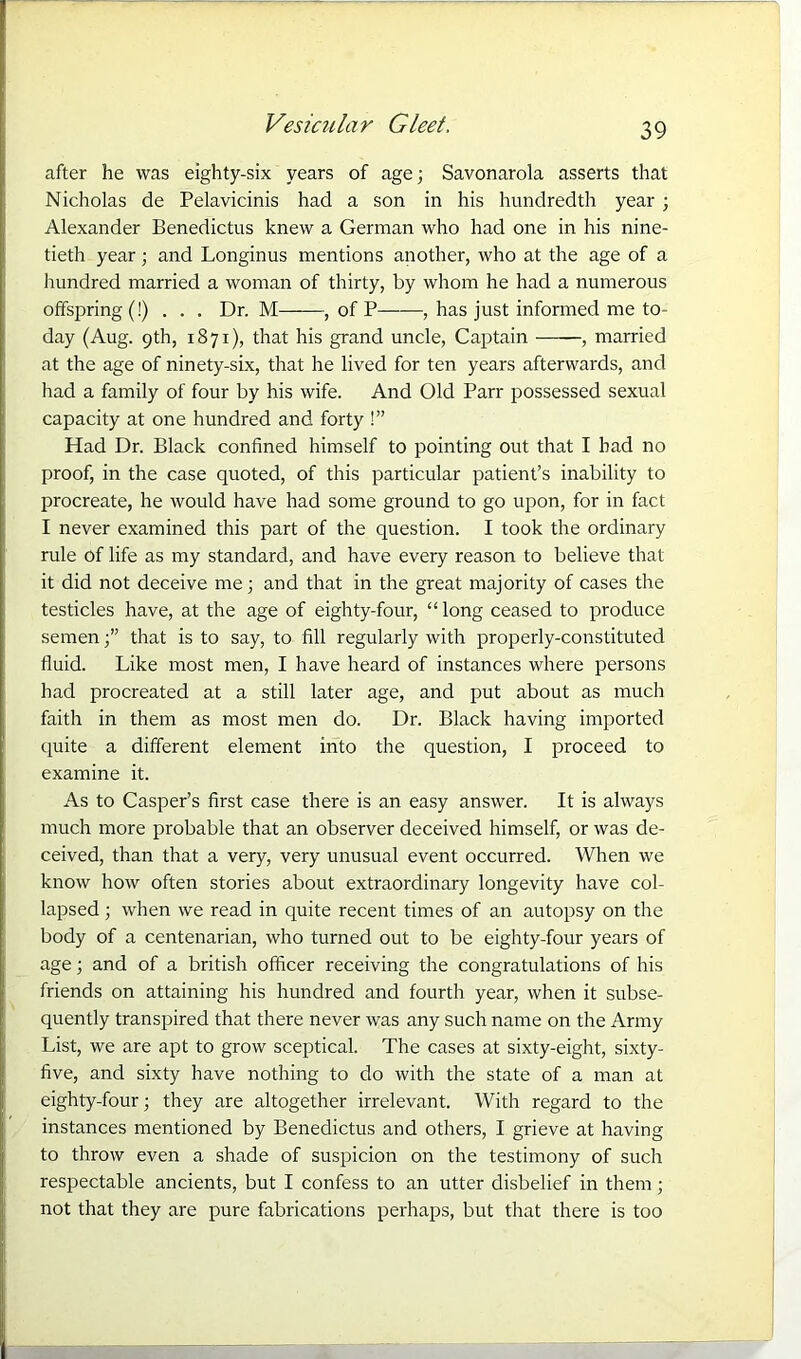 after he was eighty-six years of age; Savonarola asserts that Nicholas de Pelavicinis had a son in his hundredth year ; Alexander Benedictus knew a German who had one in his nine- tieth year; and Longinus mentions another, who at the age of a hundred married a woman of thirty, by whom he had a numerous offspring (!)... Dr. M , of P , has just informed me to- day (Aug. 9th, 1871), that his grand uncle, Captain , married at the age of ninety-six, that he lived for ten years afterwards, and had a family of four by his wife. And Old Parr possessed sexual capacity at one hundred and forty !” Had Dr. Black confined himself to pointing out that I bad no proof, in the case quoted, of this particular patient’s inability to procreate, he would have had some ground to go upon, for in fact I never examined this part of the question. I took the ordinary rule of life as my standard, and have every reason to believe that it did not deceive me; and that in the great majority of cases the testicles have, at the age of eighty-four, “ long ceased to produce sementhat is to say, to fill regularly with properly-constituted fluid. Like most men, I have heard of instances where persons had procreated at a still later age, and put about as much faith in them as most men do. Dr. Black having imported quite a different element into the question, I proceed to examine it. As to Casper’s first case there is an easy answer. It is always much more probable that an observer deceived himself, or was de- ceived, than that a very, very unusual event occurred. When we know how often stories about extraordinary longevity have col- lapsed ; when we read in quite recent times of an autopsy on the body of a centenarian, who turned out to be eighty-four years of age; and of a british officer receiving the congratulations of his friends on attaining his hundred and fourth year, when it subse- quently transpired that there never was any such name on the Army List, we are apt to grow sceptical. The cases at sixty-eight, sixty- five, and sixty have nothing to do with the state of a man at eighty-four; they are altogether irrelevant. With regard to the instances mentioned by Benedictus and others, I grieve at having to throw even a shade of suspicion on the testimony of such respectable ancients, but I confess to an utter disbelief in them; not that they are pure fabrications perhaps, but that there is too